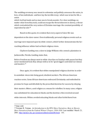The wedding ceremony was meant to solemnize and publicly announce the union, in
love, of two individuals- and here lay the terrible irony- which was to last for life, a
union
which God had made and no man was to break asunder. For slave weddings, no
matter what form they took, could not escape the threat inherent in slavery, a threat
which contradicted the very notion of Christian marriage: the constant possibility of
separation by sale.18
Based on this quote, it is evident that every aspect of slave life was
dependent on the slave owner. Even traditionally personal religious events such as
marriage were imposed upon by white owners, which further demonstrates the far-
reaching influence whites had on black religious views.
Clayborn Gantling was a slave to Judge Williams who owned a plantation in
Jacksonville, Florida. Gantling states that,
Before freedom we always went to white churches on Sundays with passes but they
never mentioned God; they always told us to be “good niggers and mind our missus
and masters.19
Once again, it is evident that whites manipulated religious doctrine in order
to assimilate slaves into being good, obedient workers. The African-American
reaction varies. Some African-Americans embraced Christianity and embodied its
promise for hope and did abide by the prescribed doctrine for success by obeying
their masters. Others, used religion as a means for rebellion. In many cases, religion
was substituted for education to blacks and the doctrine often revolved around
white interests. Whites avoided educating blacks and often forbid them from
18 Ibid. 228
19 Norman R. Yetman. An Introduction to the WPA Slave Narratives. Born in Slavery:
Slave Narratives from the Federal Writers' Project, 1936-1938. Last modified March 23,
2001. http://memory.loc.gov/ammem/snhtml/snintro00.html. 141.
 