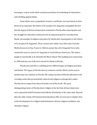 learning to read or write which would prevent them from thinking for themselves
and rebelling against whites.
Some whites were sympathetic however, and blacks were persistent in their
desire to be educated. The Sisters of St. Joseph of St. Augustine exemplifies the fact
that the legacy of African enslavement remained in Florida after emancipation and
the struggle for education continued to be an important goal for recently freed
blacks. An example of religious education for blacks after emancipation is the Sisters
of St. Joseph of St. Augustine. These women were white nuns who came from the
Motherhouse in Le Puy, France in 1866 to answer the call of Augustin Verot who
wanted the nuns to come to St. Augustine to teach African-Americans. The Sisters
taught in Lincolnville at St. Benedict the Moor School. This building was constructed
in 1898 and was one of the first schools for blacks in Florida.
Florida was and still is a melting pot for different types of religious practices
and beliefs. The legacy of Florida slavery continues and the effects can be seen in
modern day race relations in Florida. The unique location of Florida allowed it to be
a trading center that promoted the cultural and religious exchange that makes
Florida slaves unique from slaves from the rest of the South. The most
distinguishing factor of Florida slaver religion is the fact that African-Americans
were exposed to both Protestant and Catholic Christianity in the same state. Beyond
that, the wide variety of Protestant denominations offer an even more complex view
at the development of a religious hybrid between African religious traditions and
Christian religion.
 