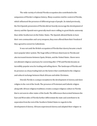 The wide variety of colonial Florida occupation also contributed to the
uniqueness of Florida’s religious history. Many countries vied for control of Florida,
which influenced the presence of different groups of people. As stated previously,
the first Spanish possession of Florida did not heavily encourage the development of
slavery and the Spanish were generally much more willing to grant blacks autonomy
than white Southerners in the Unites States. The Spanish allowed blacks to have
their own communities and carry weapons, they even offered them their freedom if
they agreed to convert to Catholicism.
It was not until the British occupation of Florida that slavery became a much
more popular labor system. The huge influx of African-Americans to Florida and
also increased tension between Spain, Britain, and the United States. Slaves were
not allowed religious sanctuary for converting after 1790 and Florida became an
incredibly popular area for trading and selling slaves. The landscape of Florida and
its presence as a busy trading hub are the factors that contributed to the religious
and cultural exchange between black Africans and white Christians.
Overall, Florida is a unique exception to the development of slavery and slave
religion in the rest of the South. The presence of Protestant and Catholic religion
along with African religious traditions creates a unique religious culture in Florida
that is not seen in other states of the South. The differences that existed between the
East and West sides of Florida further differentiate the state and contribute to its
separation from the rest of the Southern United States in regards to the
development of slavery. Africans experienced slavery and adapted their religion to
 