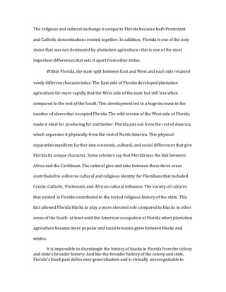 The religious and cultural exchange is unique to Florida because both Protestant
and Catholic denominations existed together. In addition, Florida is one of the only
states that was not dominated by plantation agriculture- this is one of the most
important differences that sets it apart from other states.
Within Florida, the state split between East and West and each side retained
vastly different characteristics. The East side of Florida developed plantation
agriculture far more rapidly that the West side of the state but still less when
compared to the rest of the South. This development led to a huge increase in the
number of slaves that occupied Florida. The wild terrain of the West side of Florida
made it ideal for producing fur and timber. Florida juts out from the rest of America,
which separates it physically from the rest of North America. This physical
separation manifests further into economic, cultural, and social differences that give
Florida its unique character. Some scholars say that Florida was the link between
Africa and the Caribbean. The cultural give and take between these three areas
contributed to a diverse cultural and religious identity for Floridians that included
Creole, Catholic, Protestant, and African cultural influence. The variety of cultures
that existed in Florida contributed to the varied religious history of the state. This
fact allowed Florida blacks to play a more elevated role compared to blacks in other
areas of the South- at least until the American occupation of Florida when plantation
agriculture became more popular and racial tensions grew between blacks and
whites.
It is impossible to disentangle the history of blacks in Florida from the colony
and state’s broader history. And like the broader history of the colony and state,
Florida’s black past defies easy generalization and is virtually unrecognizable to
 
