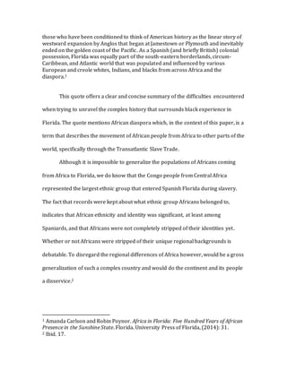 those who have been conditioned to think of American history as the linear story of
westward expansion by Anglos that began at Jamestown or Plymouth and inevitably
ended on the golden coast of the Pacific. As a Spanish (and briefly British) colonial
possession, Florida was equally part of the south-eastern borderlands, circum-
Caribbean, and Atlantic world that was populated and influenced by various
European and creole whites, Indians, and blacks from across Africa and the
diaspora.1
This quote offers a clear and concise summary of the difficulties encountered
when trying to unravel the complex history that surrounds black experience in
Florida. The quote mentions African diaspora which, in the context of this paper, is a
term that describes the movement of African people from Africa to other parts of the
world, specifically through the Transatlantic Slave Trade.
Although it is impossible to generalize the populations of Africans coming
from Africa to Florida, we do know that the Congo people from Central Africa
represented the largest ethnic group that entered Spanish Florida during slavery.
The fact that records were kept about what ethnic group Africans belonged to,
indicates that African ethnicity and identity was significant, at least among
Spaniards, and that Africans were not completely stripped of their identities yet.
Whether or not Africans were stripped of their unique regional backgrounds is
debatable. To disregard the regional differences of Africa however, would be a gross
generalization of such a complex country and would do the continent and its people
a disservice.2
1 Amanda Carlson and Robin Poynor. Africa in Florida: Five Hundred Years of African
Presence in the Sunshine State. Florida. University Press of Florida, (2014): 31.
2 Ibid. 17.
 