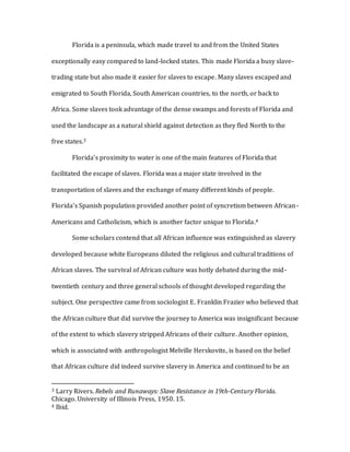 Florida is a peninsula, which made travel to and from the United States
exceptionally easy compared to land-locked states. This made Florida a busy slave-
trading state but also made it easier for slaves to escape. Many slaves escaped and
emigrated to South Florida, South American countries, to the north, or back to
Africa. Some slaves took advantage of the dense swamps and forests of Florida and
used the landscape as a natural shield against detection as they fled North to the
free states.3
Florida’s proximity to water is one of the main features of Florida that
facilitated the escape of slaves. Florida was a major state involved in the
transportation of slaves and the exchange of many different kinds of people.
Florida’s Spanish population provided another point of syncretism between African-
Americans and Catholicism, which is another factor unique to Florida.4
Some scholars contend that all African influence was extinguished as slavery
developed because white Europeans diluted the religious and cultural traditions of
African slaves. The survival of African culture was hotly debated during the mid-
twentieth century and three general schools of thought developed regarding the
subject. One perspective came from sociologist E. Franklin Frazier who believed that
the African culture that did survive the journey to America was insignificant because
of the extent to which slavery stripped Africans of their culture. Another opinion,
which is associated with anthropologist Melville Herskovits, is based on the belief
that African culture did indeed survive slavery in America and continued to be an
3 Larry Rivers. Rebels and Runaways: Slave Resistance in 19th-Century Florida.
Chicago. University of Illinois Press, 1950. 15.
4 Ibid.
 