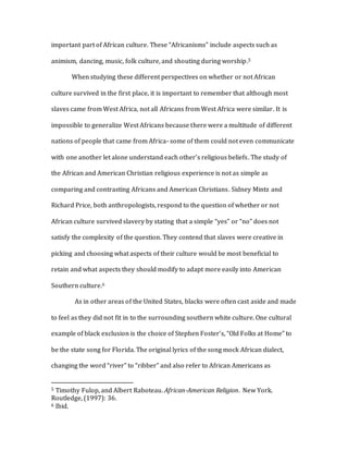 important part of African culture. These “Africanisms” include aspects such as
animism, dancing, music, folk culture, and shouting during worship.5
When studying these different perspectives on whether or not African
culture survived in the first place, it is important to remember that although most
slaves came from West Africa, not all Africans from West Africa were similar. It is
impossible to generalize West Africans because there were a multitude of different
nations of people that came from Africa- some of them could not even communicate
with one another let alone understand each other’s religious beliefs. The study of
the African and American Christian religious experience is not as simple as
comparing and contrasting Africans and American Christians. Sidney Mintz and
Richard Price, both anthropologists, respond to the question of whether or not
African culture survived slavery by stating that a simple “yes” or “no” does not
satisfy the complexity of the question. They contend that slaves were creative in
picking and choosing what aspects of their culture would be most beneficial to
retain and what aspects they should modify to adapt more easily into American
Southern culture.6
As in other areas of the United States, blacks were often cast aside and made
to feel as they did not fit in to the surrounding southern white culture. One cultural
example of black exclusion is the choice of Stephen Foster’s, “Old Folks at Home” to
be the state song for Florida. The original lyrics of the song mock African dialect,
changing the word “river” to “ribber” and also refer to African Americans as
5 Timothy Fulop, and Albert Raboteau. African-American Religion. New York.
Routledge, (1997): 36.
6 Ibid.
 