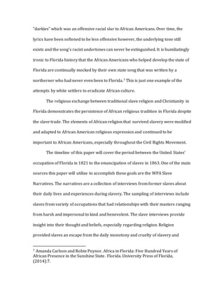 “darkies” which was an offensive racial slur to African Americans. Over time, the
lyrics have been softened to be less offensive however, the underlying tone still
exists and the song’s racist undertones can never be extinguished. It is humiliatingly
ironic to Florida history that the African Americans who helped develop the state of
Florida are continually mocked by their own state song that was written by a
northerner who had never even been to Florida.7 This is just one example of the
attempts by white settlers to eradicate African culture.
The religious exchange between traditional slave religion and Christianity in
Florida demonstrates the persistence of African religious tradition in Florida despite
the slave trade. The elements of African religion that survived slavery were modified
and adapted to African American religious expression and continued to be
important to African Americans, especially throughout the Civil Rights Movement.
The timeline of this paper will cover the period between the United States’
occupation of Florida in 1821 to the emancipation of slaves in 1863. One of the main
sources this paper will utilize to accomplish these goals are the WPA Slave
Narratives. The narratives are a collection of interviews from former slaves about
their daily lives and experiences during slavery. The sampling of interviews include
slaves from variety of occupations that had relationships with their masters ranging
from harsh and impersonal to kind and benevolent. The slave interviews provide
insight into their thought and beliefs, especially regarding religion. Religion
provided slaves an escape from the daily monotony and cruelty of slavery and
7 Amanda Carlson and Robin Poynor. Africa in Florida: Five Hundred Years of
African Presence in the Sunshine State. Florida. University Press of Florida,
(2014):7.
 