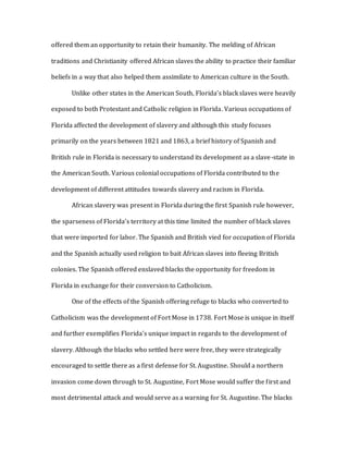 offered them an opportunity to retain their humanity. The melding of African
traditions and Christianity offered African slaves the ability to practice their familiar
beliefs in a way that also helped them assimilate to American culture in the South.
Unlike other states in the American South, Florida’s black slaves were heavily
exposed to both Protestant and Catholic religion in Florida. Various occupations of
Florida affected the development of slavery and although this study focuses
primarily on the years between 1821 and 1863, a brief history of Spanish and
British rule in Florida is necessary to understand its development as a slave-state in
the American South. Various colonial occupations of Florida contributed to the
development of different attitudes towards slavery and racism in Florida.
African slavery was present in Florida during the first Spanish rule however,
the sparseness of Florida’s territory at this time limited the number of black slaves
that were imported for labor. The Spanish and British vied for occupation of Florida
and the Spanish actually used religion to bait African slaves into fleeing British
colonies. The Spanish offered enslaved blacks the opportunity for freedom in
Florida in exchange for their conversion to Catholicism.
One of the effects of the Spanish offering refuge to blacks who converted to
Catholicism was the development of Fort Mose in 1738. Fort Mose is unique in itself
and further exemplifies Florida’s unique impact in regards to the development of
slavery. Although the blacks who settled here were free, they were strategically
encouraged to settle there as a first defense for St. Augustine. Should a northern
invasion come down through to St. Augustine, Fort Mose would suffer the first and
most detrimental attack and would serve as a warning for St. Augustine. The blacks
 