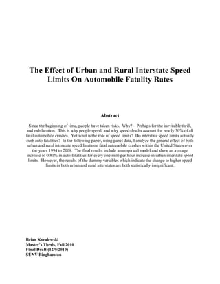 The Effect of Urban and Rural Interstate Speed
Limits On Automobile Fatality Rates
Abstract
Since the beginning of time, people have taken risks. Why? – Perhaps for the inevitable thrill,
and exhilaration. This is why people speed, and why speed-deaths account for nearly 30% of all
fatal automobile crashes. Yet what is the role of speed limits? Do interstate speed limits actually
curb auto fatalities? In the following paper, using panel data, I analyze the general effect of both
urban and rural interstate speed limits on fatal automobile crashes within the United States over
the years 1994 to 2008. The final results include an empirical model and show an average
increase of 0.81% in auto fatalities for every one mile per hour increase in urban interstate speed
limits. However, the results of the dummy variables which indicate the change to higher speed
limits in both urban and rural interstates are both statistically insignificant.
Brian Koralewski
Master’s Thesis, Fall 2010
Final Draft (12/9/2010)
SUNY Binghamton
 