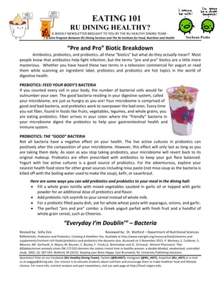 EATING 101
RU DINING HEALTHY?
A	
  WEEKLY	
  NEWSLETTER	
  BROUGHT	
  TO	
  YOU	
  BY	
  THE	
  RU	
  HEALTHY	
  DINING	
  TEAM	
  -­‐	
  
A	
  Joint	
  Program	
  Between	
  RU	
  Dining	
  Services	
  and	
  The	
  NJ	
  Institute	
  for	
  Food,	
  Nutrition	
  and	
  Health	
  
“Pre	
  and	
  Pro”	
  Biotic	
  Breakdown	
  
Antibiotics,	
  prebiotics,	
  and	
  probiotics..all	
  these	
  “biotics”	
  but	
  what	
  do	
  they	
  actually	
  mean?	
  	
  Most	
  
people	
  know	
  that	
  antibiotics	
  help	
  fight	
  infection,	
  but	
  the	
  terms	
  “pre	
  and	
  pro”	
  biotics	
  are	
  a	
  little	
  more	
  
mysterious.	
  	
  Whether	
  you	
  have	
  heard	
  these	
  two	
  terms	
  in	
  a	
  television	
  commercial	
  for	
  yogurt	
  or	
  read	
  
them	
   while	
   scanning	
   an	
   ingredient	
   label,	
   prebiotics	
   and	
   probiotics	
   are	
   hot	
   topics	
   in	
   the	
   world	
   of	
  
digestive	
  health.	
  	
  	
  
	
  
PREBIOTICS:	
  FEED	
  YOUR	
  BODY’S	
  BACTERIA	
  
If	
  you	
  counted	
  every	
  cell	
  in	
  your	
  body,	
  the	
  number	
  of	
  bacterial	
  cells	
  would	
  far	
  
outnumber	
  your	
  own.	
  The	
  good	
  bacteria	
  residing	
  in	
  your	
  digestive	
  system,	
  called	
  
your	
  microbiome,	
  are	
  just	
  as	
  hungry	
  as	
  you	
  are!	
  Your	
  microbiome	
  is	
  comprised	
  of	
  
good	
  and	
  bad	
  bacteria,	
  and	
  prebiotics	
  work	
  to	
  overpower	
  the	
  bad	
  ones.	
  Every	
  time	
  
you	
  eat	
  fiber,	
  found	
  in	
  foods	
  like	
  fruits,	
  vegetables,	
  legumes,	
  and	
  whole	
  grains,	
  you	
  
are	
  eating	
  prebiotics.	
  Fiber	
  arrives	
  in	
  your	
  colon	
  where	
  the	
  “friendly”	
  bacteria	
  in	
  
your	
   microbiome	
   digest	
   the	
   prebiotics	
   to	
   help	
   your	
   gastrointestinal	
   health	
   and	
  
immune	
  system.	
  
	
  
PROBIOTICS:	
  THE	
  “GOOD”	
  BACTERIA	
  
Not	
   all	
   bacteria	
   have	
   a	
   negative	
   effect	
   on	
   your	
   health.	
   The	
   live	
   active	
   cultures	
   in	
   probiotics	
   can	
  
positively	
  alter	
  the	
  composition	
  of	
  your	
  microbiome.	
  However,	
  this	
  effect	
  will	
  only	
  last	
  as	
  long	
  as	
  you	
  
are	
  taking	
  them	
  daily.	
  As	
  soon	
  as	
  you	
  stop	
  taking	
  probiotics,	
  your	
  microbiome	
  will	
  revert	
  back	
  to	
  its	
  
original	
   makeup.	
   Probiotics	
   are	
   often	
   prescribed	
   with	
   antibiotics	
   to	
   keep	
   your	
   gut	
   flora	
   balanced.	
  
Yogurt	
   with	
   live	
   active	
   cultures	
   is	
   a	
   good	
   source	
   of	
   probiotics.	
   For	
   the	
   adventurous,	
   explore	
   your	
  
nearest	
  health	
  food	
  store	
  for	
  other	
  great	
  sources	
  including	
  miso	
  paste	
  (not	
  miso	
  soup	
  as	
  the	
  bacteria	
  is	
  
killed	
  off	
  with	
  the	
  boiling	
  water	
  used	
  to	
  make	
  the	
  soup),	
  kefir,	
  or	
  sauerkraut.	
  	
  
	
  
Here	
  are	
  some	
  ways	
  you	
  can	
  add	
  prebiotics	
  and	
  probiotics	
  to	
  your	
  meal	
  in	
  the	
  dining	
  hall:	
  
•   Fill	
  a	
  whole	
  grain	
  tortilla	
  with	
  mixed	
  vegetables	
  sautéed	
  in	
  garlic	
  oil	
  or	
  topped	
  with	
  garlic	
  
powder	
  for	
  an	
  additional	
  dose	
  of	
  prebiotics	
  and	
  flavor.	
  
•   Add	
  prebiotic	
  rich	
  soymilk	
  to	
  your	
  cereal	
  instead	
  of	
  whole	
  milk.	
  
•   For	
  a	
  prebiotic	
  filled	
  pasta	
  dish,	
  ask	
  for	
  whole	
  wheat	
  pasta	
  with	
  asparagus,	
  onions,	
  and	
  garlic.	
  
•   The	
  perfect	
  “pro	
  and	
  pre”	
  combo:	
  a	
  Greek	
  yogurt	
  parfait	
  with	
  fresh	
  fruit	
  and	
  a	
  handful	
  of	
  
whole	
  grain	
  cereal,	
  such	
  as	
  Cheerios.	
  	
  
	
  
“Everyday	
  I’m	
  Doublin’”	
  –	
  Bacteria	
  
	
  
Revised	
  by:	
  	
  Sofia	
  Zois	
   	
   	
   	
  	
   	
  	
  	
  	
  	
  	
  	
  	
  	
  	
  Reviewed	
  by:	
  	
  Dr.	
  Watford	
  –	
  Department	
  of	
  Nutritional	
  Sciences	
  
References:	
  Prebiotics	
  and	
  Probiotics:	
  Creating	
  A	
  Healthier	
  You.	
  Available	
  at	
  http://www.eatright.org/resource/food/vitamins-­‐and-­‐
supplements/nutrient-­‐rich-­‐foods/prebiotics-­‐and-­‐probiotics-­‐the-­‐dynamic-­‐duo.	
  Accessed	
  on	
  2	
  November	
  2015.	
  P.	
  Marteau,	
  E.	
  Cuillerier,	
  S.	
  
Méance,	
  MF.	
  Gerhardt,	
  A.	
  Myara,	
  M.	
  Bouvier,	
  C.	
  Bouley,	
  F.	
  Tondu,G.	
  Bommelaer	
  and	
  JC.	
  Grimaud.	
  	
  Aliment	
  Pharmacol.	
  Ther	
  
Bifidobacterium	
  animalis	
  strain	
  DN-­‐173	
  010	
  shortens	
  the	
  colonic	
  transit	
  time	
  in	
  healthy	
  women:	
  a	
  double-­‐blinded,	
  randomized,	
  controlled	
  
study.	
  2002;	
  16:	
  587-­‐593.	
  Watford,	
  M	
  (2015).	
  Keeping	
  your	
  Brain	
  Happy.	
  East	
  Brunswick,	
  NJ:	
  University	
  Publishing	
  Solutions.	
  	
  
Questions?	
  Post	
  on	
  our	
  Facebook	
  (RU	
  Healthy	
  Dining	
  Team),	
  Twitter	
  (@RUHDT),	
  Instagram	
  (@RU_HDT),	
  SnapChat	
  (RU_HDT)	
  or	
  e-­‐mail	
  
us	
  at	
  peggyp@dining.edu.	
  Our	
  mission	
  is	
  to	
  educate	
  students	
  about	
  nutrition	
  and	
  encourage	
  them	
  to	
  make	
  healthier	
  food	
  and	
  lifestyle	
  
choices.	
  For	
  more	
  info,	
  nutrient	
  analysis	
  and	
  past	
  newsletters,	
  visit	
  our	
  web	
  page	
  at	
  http://food.rutgers.edu.	
  
Soybean Probs
 