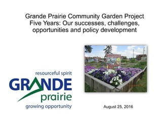 August 25, 2016
Grande Prairie Community Garden Project
Five Years: Our successes, challenges,
opportunities and policy development
 