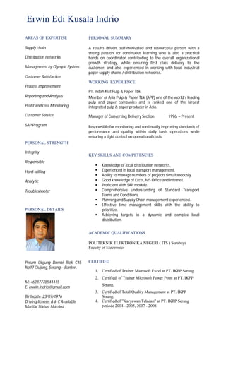 Erwin Edi Kusala Indrio
AREAS OF EXPERTISE
Supply chain
Distribution networks
Management by Olympic System
Customer Satisfaction
Process Improvement
Reporting and Analysis
Profit and Loss Monitoring
Customer Service
SAP Program
PERSONAL STRENGTH
Integrity
Responsible
Hard-willing
Analytic
Troubleshooter
PERSONAL DETAILS
Perum Ciujung Damai Blok C45
No17 Ciujung, Serang – Banten.
M: +6287778544445
E: erwin.indrio@gmail.com
Birthdate: 23/07/1976
Driving license: A & C Available
Marital Status: Married
PERSONAL SUMMARY
A results driven, self-motivated and resourceful person with a
strong passion for continuous learning who is also a practical
hands on coordinator contributing to the overall organizational
growth strategy, while ensuring first class delivery to the
customer, and also experienced in working with local industrial
paper supply chains / distribution networks.
WORKING EXPERIENCE
PT. Indah Kiat Pulp & Paper Tbk.
Member of Asia Pulp & Paper Tbk (APP) one of the world’s leading
pulp and paper companies and is ranked one of the largest
integrated pulp & paper producer in Asia.
Manager of Converting Delivery Section 1996 – Present
Responsible for monitoring and continually improving standards of
performance and quality within daily basis operations while
ensuring a tight control on operational costs.

KEY SKILLS AND COMPETENCIES
 Knowledge of local distribution networks.
 Experienced in local transport management.
 Ability to manage numbers of projects simultaneously.
 Good knowledge of Excel, MS Office and internet.
 Proficient with SAP module.
 Comprehensive understanding of Standard Transport
Terms and Conditions.
 Planning and Supply Chain management experienced.
 Effective time management skills with the ability to
prioritize.
 Achieving targets in a dynamic and complex local
distribution. 

ACADEMIC QUALIFICATIONS
POLITEKNIK ELEKTRONIKA NEGERI ( ITS ) Surabaya
Faculty of Electronics
CERTIFIED
1. Certified of Trainer Microsoft Excel at PT. IKPP Serang.
2. Certified of Trainer Microsoft Power Point at PT. IKPP
Serang.
3. Certified of Total Quality Management at PT. IKPP
Serang.
4. Certified of ”Karyawan Teladan” at PT. IKPP Serang
periode 2004 - 2005, 2007 - 2008
 