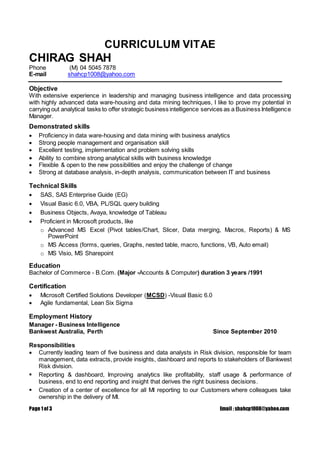 Page 1 of 3 Email : shahcp1008@yahoo.com
CURRICULUM VITAE
CHIRAG SHAH
Phone (M) 04 5045 7878
E-mail shahcp1008@yahoo.com
Objective
With extensive experience in leadership and managing business intelligence and data processing
with highly advanced data ware-housing and data mining techniques, I like to prove my potential in
carrying out analytical tasks to offer strategic business intelligence services as a Business Intelligence
Manager.
Demonstrated skills
 Proficiency in data ware-housing and data mining with business analytics
 Strong people management and organisation skill
 Excellent testing, implementation and problem solving skills
 Ability to combine strong analytical skills with business knowledge
 Flexible & open to the new possibilities and enjoy the challenge of change
 Strong at database analysis, in-depth analysis, communication between IT and business
Technical Skills
 SAS, SAS Enterprise Guide (EG)
 Visual Basic 6.0, VBA, PL/SQL query building
 Business Objects, Avaya, knowledge of Tableau
 Proficient in Microsoft products, like
o Advanced MS Excel (Pivot tables/Chart, Slicer, Data merging, Macros, Reports) & MS
PowerPoint
o MS Access (forms, queries, Graphs, nested table, macro, functions, VB, Auto email)
o MS Visio, MS Sharepoint
Education
Bachelor of Commerce - B.Com. (Major -Accounts & Computer) duration 3 years /1991
Certification
 Microsoft Certified Solutions Developer (MCSD) -Visual Basic 6.0
 Agile fundamental, Lean Six Sigma
Employment History
Manager - Business Intelligence
Bankwest Australia, Perth Since September 2010
Responsibilities
 Currently leading team of five business and data analysts in Risk division, responsible for team
management, data extracts, provide insights, dashboard and reports to stakeholders of Bankwest
Risk division.
 Reporting & dashboard, Improving analytics like profitability, staff usage & performance of
business, end to end reporting and insight that derives the right business decisions.
 Creation of a center of excellence for all MI reporting to our Customers where colleagues take
ownership in the delivery of MI.
 