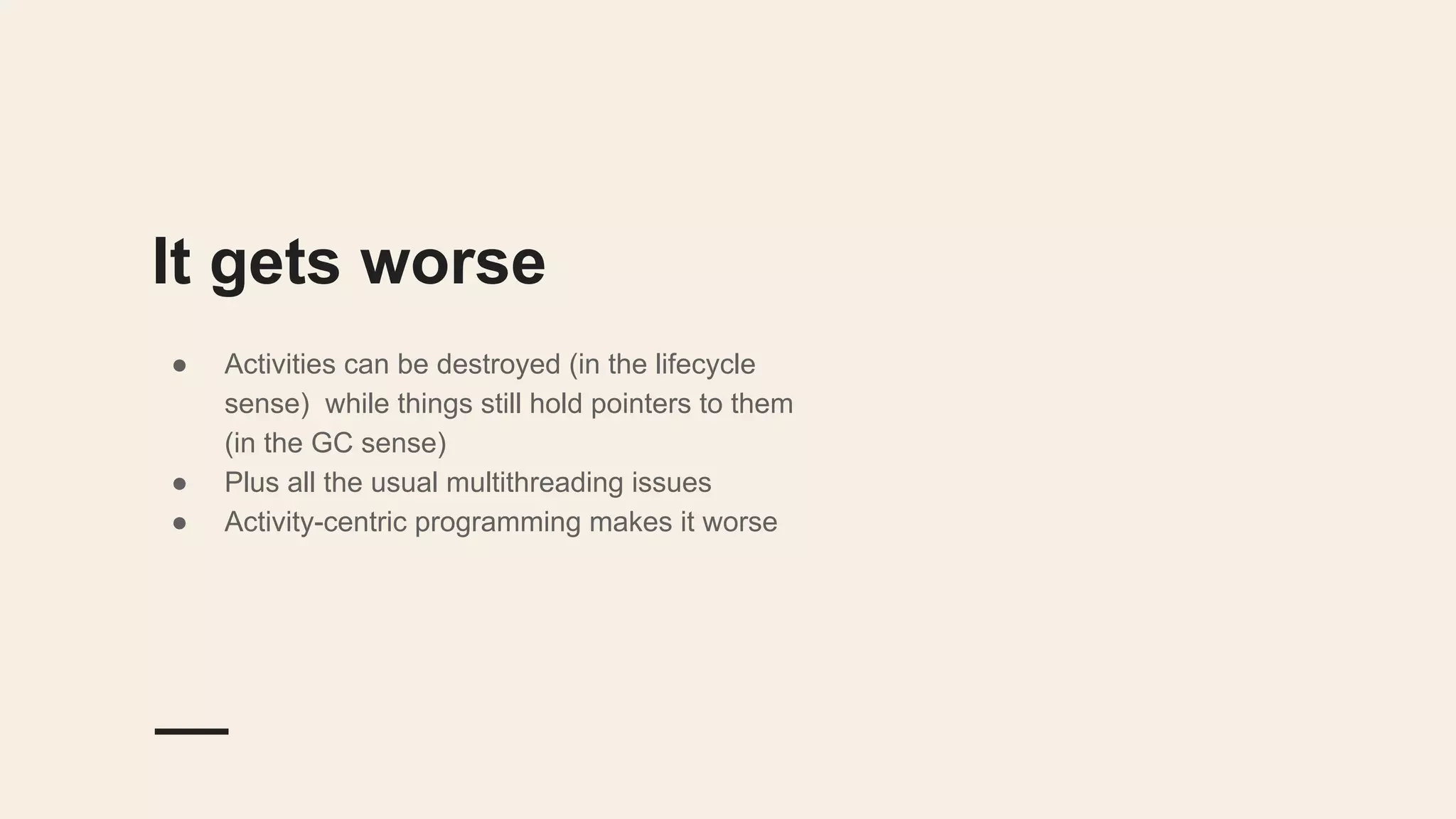 It gets worse
● Activities can be destroyed (in the lifecycle
sense) while things still hold pointers to them
(in the GC sense)
● Plus all the usual multithreading issues
● Activity-centric programming makes it worse
 