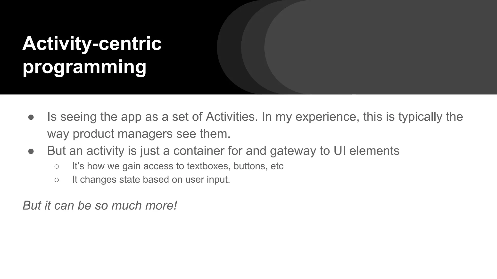 Activity-centric
programming
● Is seeing the app as a set of Activities. In my experience, this is typically the
way product managers see them.
● But an activity is just a container for and gateway to UI elements
○ It’s how we gain access to textboxes, buttons, etc
○ It changes state based on user input.
But it can be so much more!
 