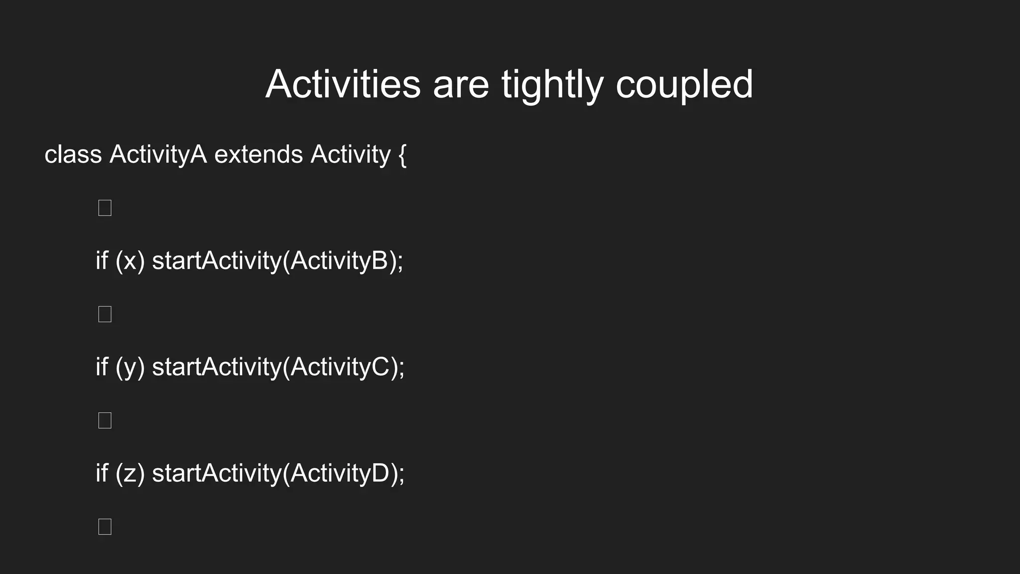 Activities are tightly coupled
class ActivityA extends Activity {
if (x) startActivity(ActivityB);
if (y) startActivity(ActivityC);
if (z) startActivity(ActivityD);
 