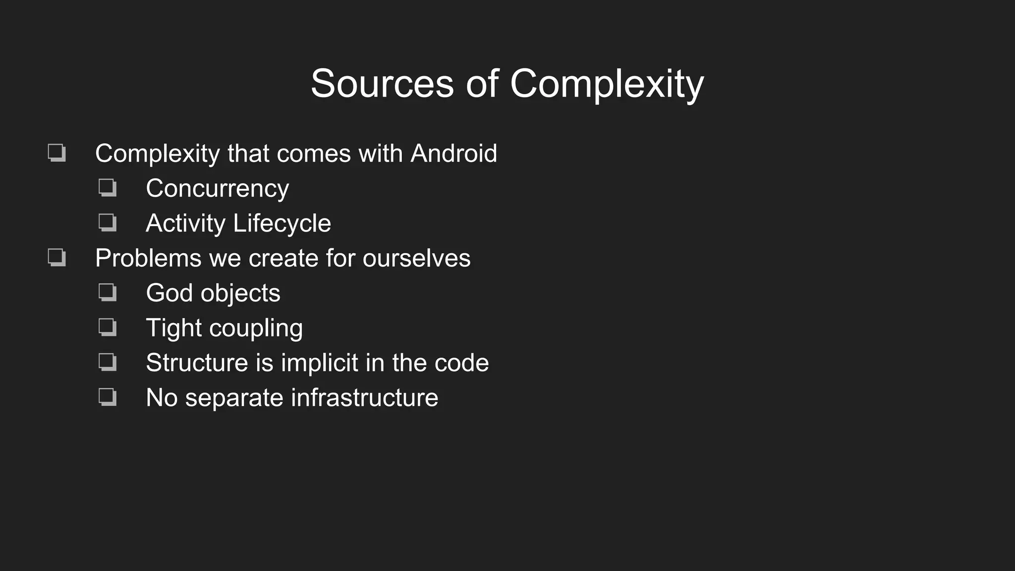 Sources of Complexity
❏ Complexity that comes with Android
❏ Concurrency
❏ Activity Lifecycle
❏ Problems we create for ourselves
❏ God objects
❏ Tight coupling
❏ Structure is implicit in the code
❏ No separate infrastructure
 