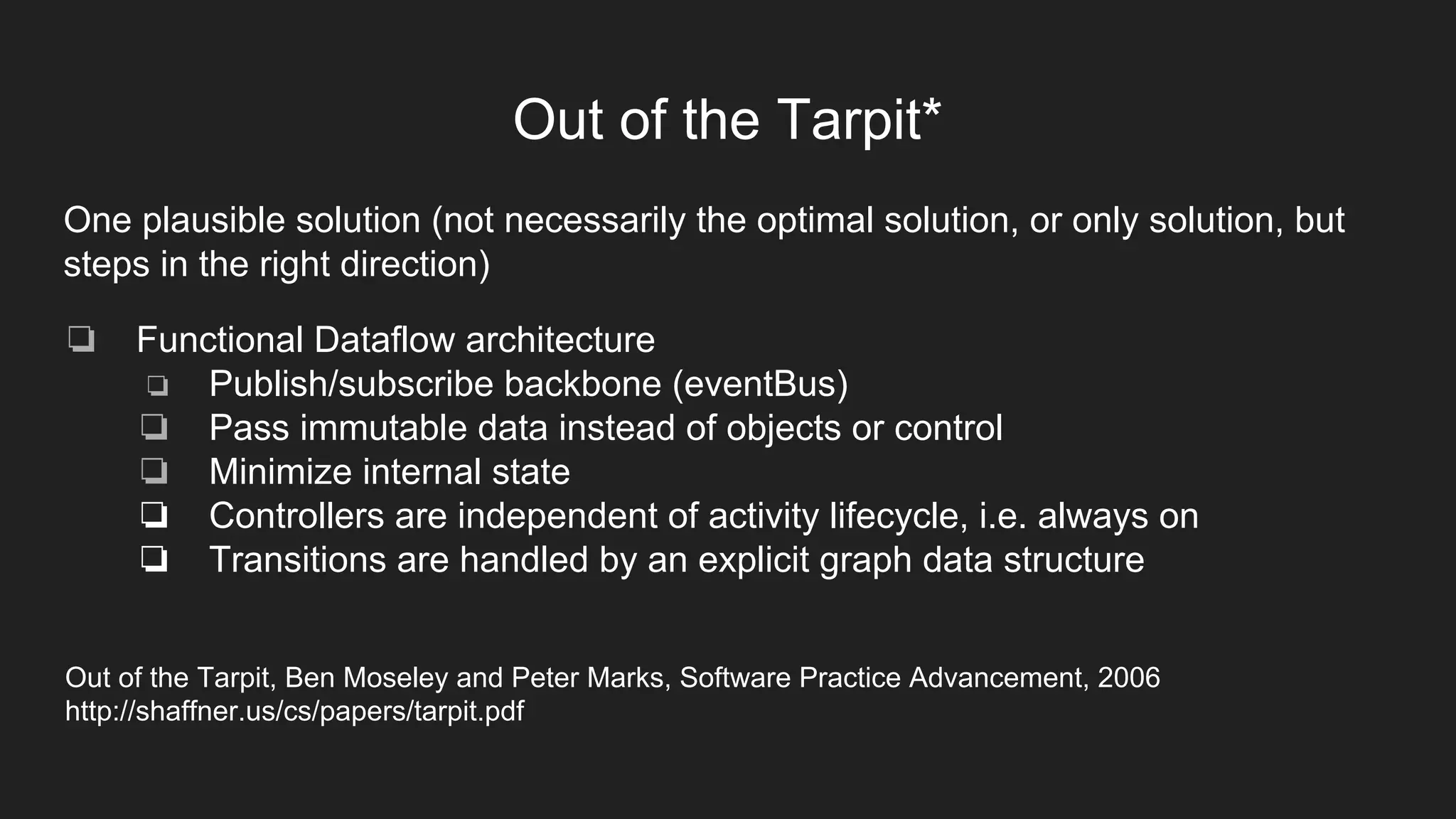 Out of the Tarpit*
One plausible solution (not necessarily the optimal solution, or only solution, but
steps in the right direction)
❏ Functional Dataflow architecture
❏ Publish/subscribe backbone (eventBus)
❏ Pass immutable data instead of objects or control
❏ Minimize internal state
❏ Controllers are independent of activity lifecycle, i.e. always on
❏ Transitions are handled by an explicit graph data structure
Out of the Tarpit, Ben Moseley and Peter Marks, Software Practice Advancement, 2006
http://shaffner.us/cs/papers/tarpit.pdf
 