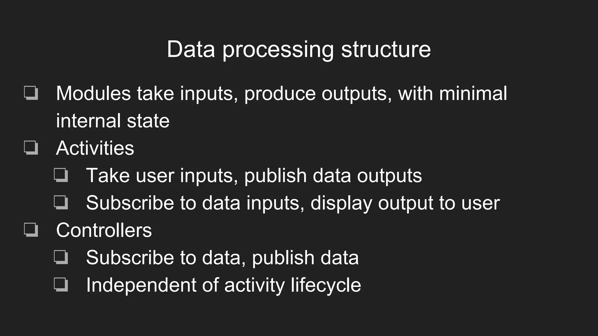 Data processing structure
❏ Modules take inputs, produce outputs, with minimal
internal state
❏ Activities
❏ Take user inputs, publish data outputs
❏ Subscribe to data inputs, display output to user
❏ Controllers
❏ Subscribe to data, publish data
❏ Independent of activity lifecycle
 