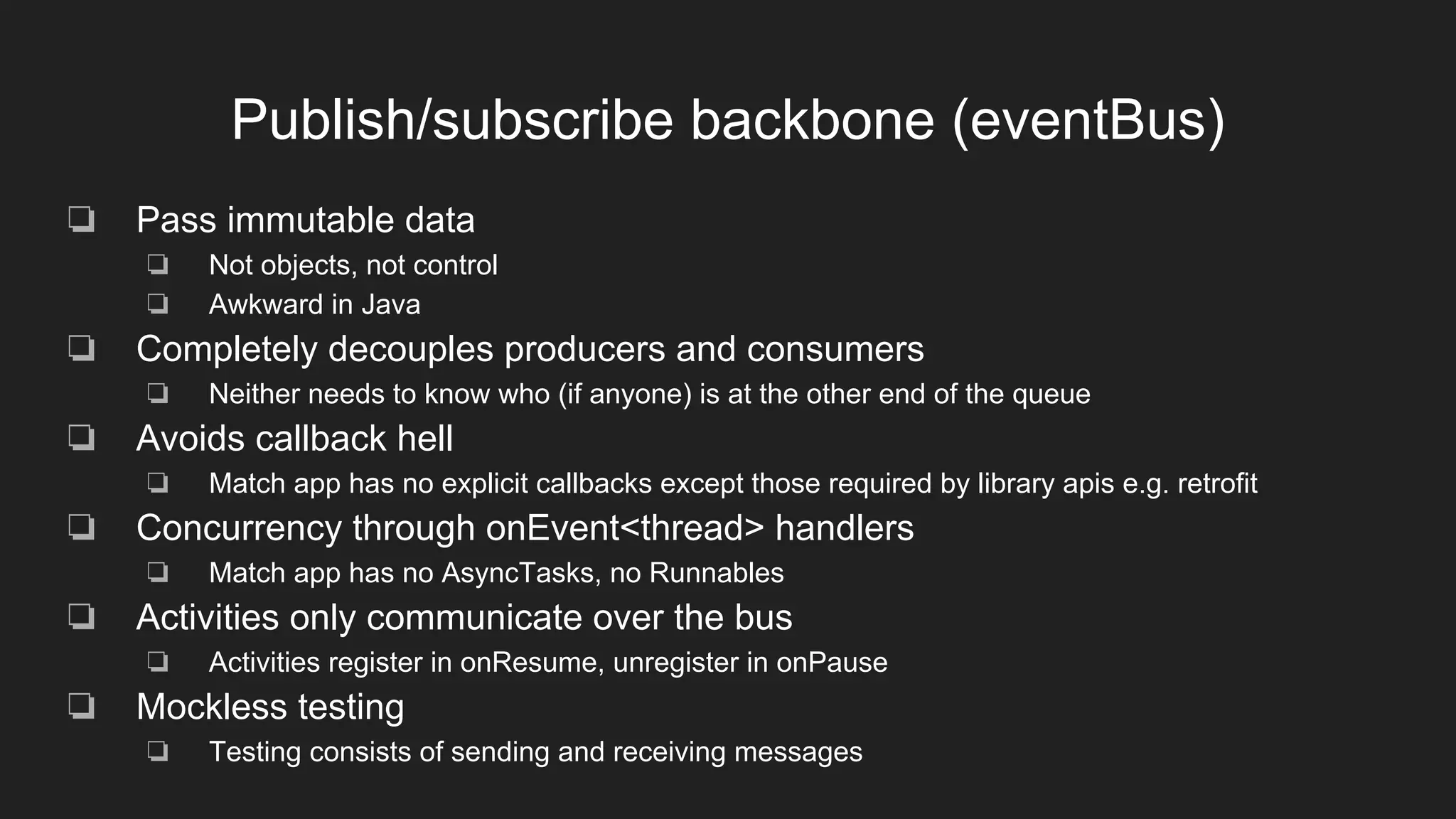 Publish/subscribe backbone (eventBus)
❏ Pass immutable data
❏ Not objects, not control
❏ Awkward in Java
❏ Completely decouples producers and consumers
❏ Neither needs to know who (if anyone) is at the other end of the queue
❏ Avoids callback hell
❏ Match app has no explicit callbacks except those required by library apis e.g. retrofit
❏ Concurrency through onEvent<thread> handlers
❏ Match app has no AsyncTasks, no Runnables
❏ Activities only communicate over the bus
❏ Activities register in onResume, unregister in onPause
❏ Mockless testing
❏ Testing consists of sending and receiving messages
 