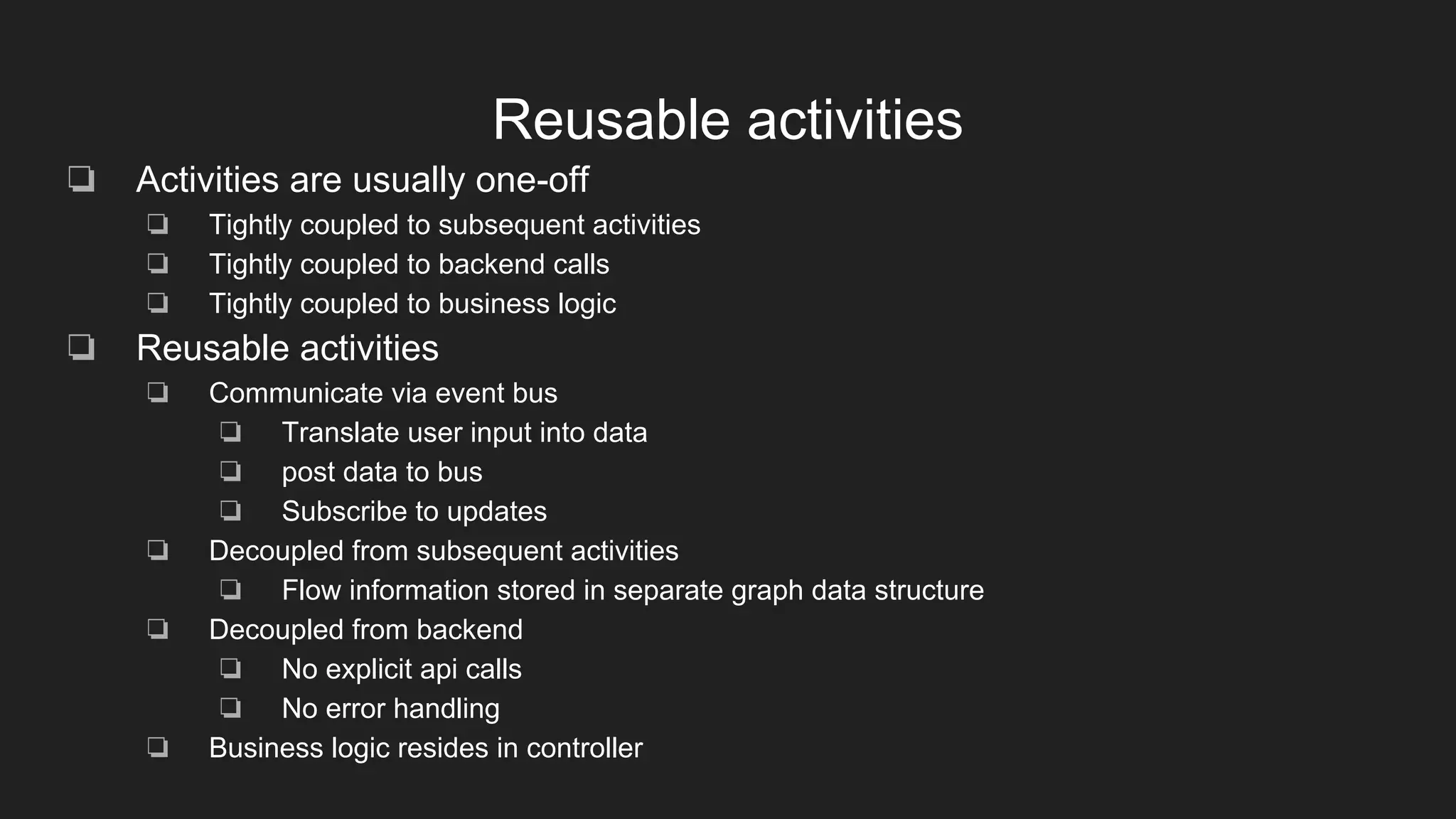 Reusable activities
❏ Activities are usually one-off
❏ Tightly coupled to subsequent activities
❏ Tightly coupled to backend calls
❏ Tightly coupled to business logic
❏ Reusable activities
❏ Communicate via event bus
❏ Translate user input into data
❏ post data to bus
❏ Subscribe to updates
❏ Decoupled from subsequent activities
❏ Flow information stored in separate graph data structure
❏ Decoupled from backend
❏ No explicit api calls
❏ No error handling
❏ Business logic resides in controller
 