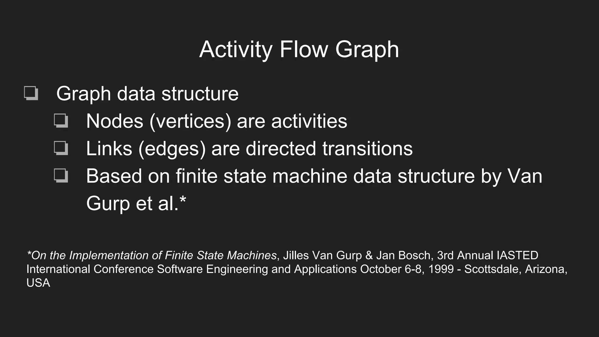 Activity Flow Graph
❏ Graph data structure
❏ Nodes (vertices) are activities
❏ Links (edges) are directed transitions
❏ Based on finite state machine data structure by Van
Gurp et al.*
*On the Implementation of Finite State Machines, Jilles Van Gurp & Jan Bosch, 3rd Annual IASTED
International Conference Software Engineering and Applications October 6-8, 1999 - Scottsdale, Arizona,
USA
 