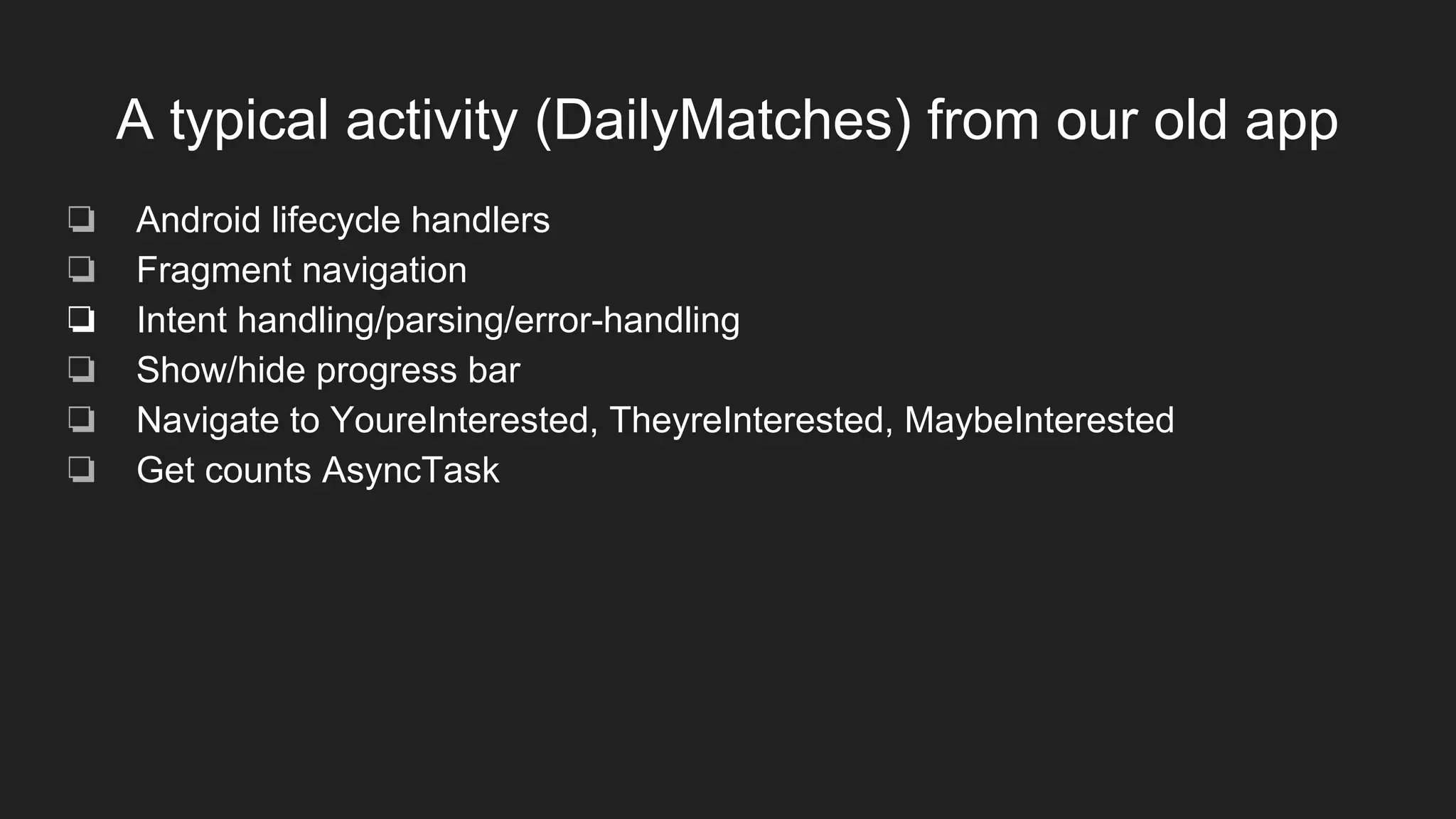 A typical activity (DailyMatches) from our old app
❏ Android lifecycle handlers
❏ Fragment navigation
❏ Intent handling/parsing/error-handling
❏ Show/hide progress bar
❏ Navigate to YoureInterested, TheyreInterested, MaybeInterested
❏ Get counts AsyncTask
 