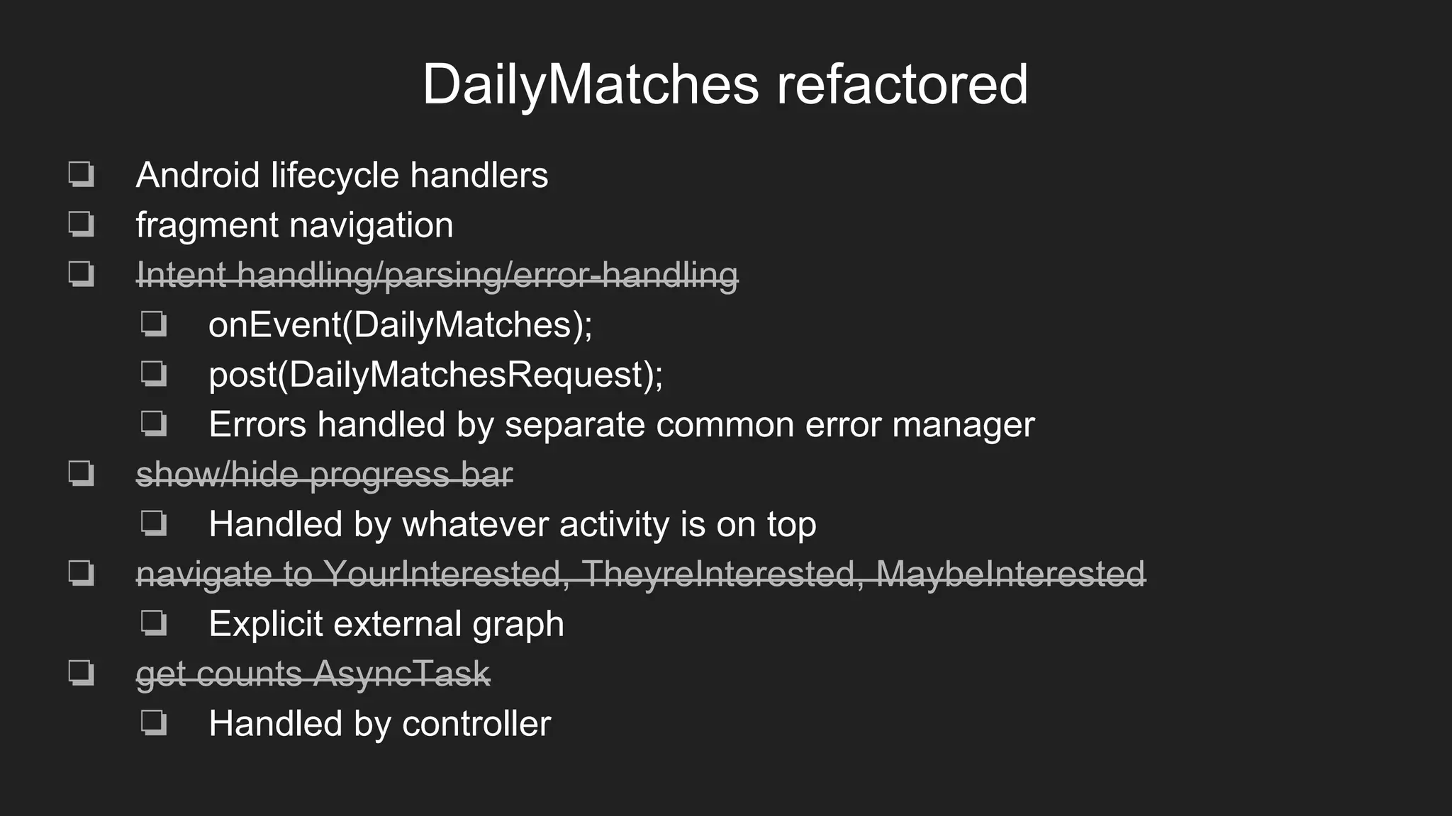 DailyMatches refactored
❏ Android lifecycle handlers
❏ fragment navigation
❏ Intent handling/parsing/error-handling
❏ onEvent(DailyMatches);
❏ post(DailyMatchesRequest);
❏ Errors handled by separate common error manager
❏ show/hide progress bar
❏ Handled by whatever activity is on top
❏ navigate to YourInterested, TheyreInterested, MaybeInterested
❏ Explicit external graph
❏ get counts AsyncTask
❏ Handled by controller
 