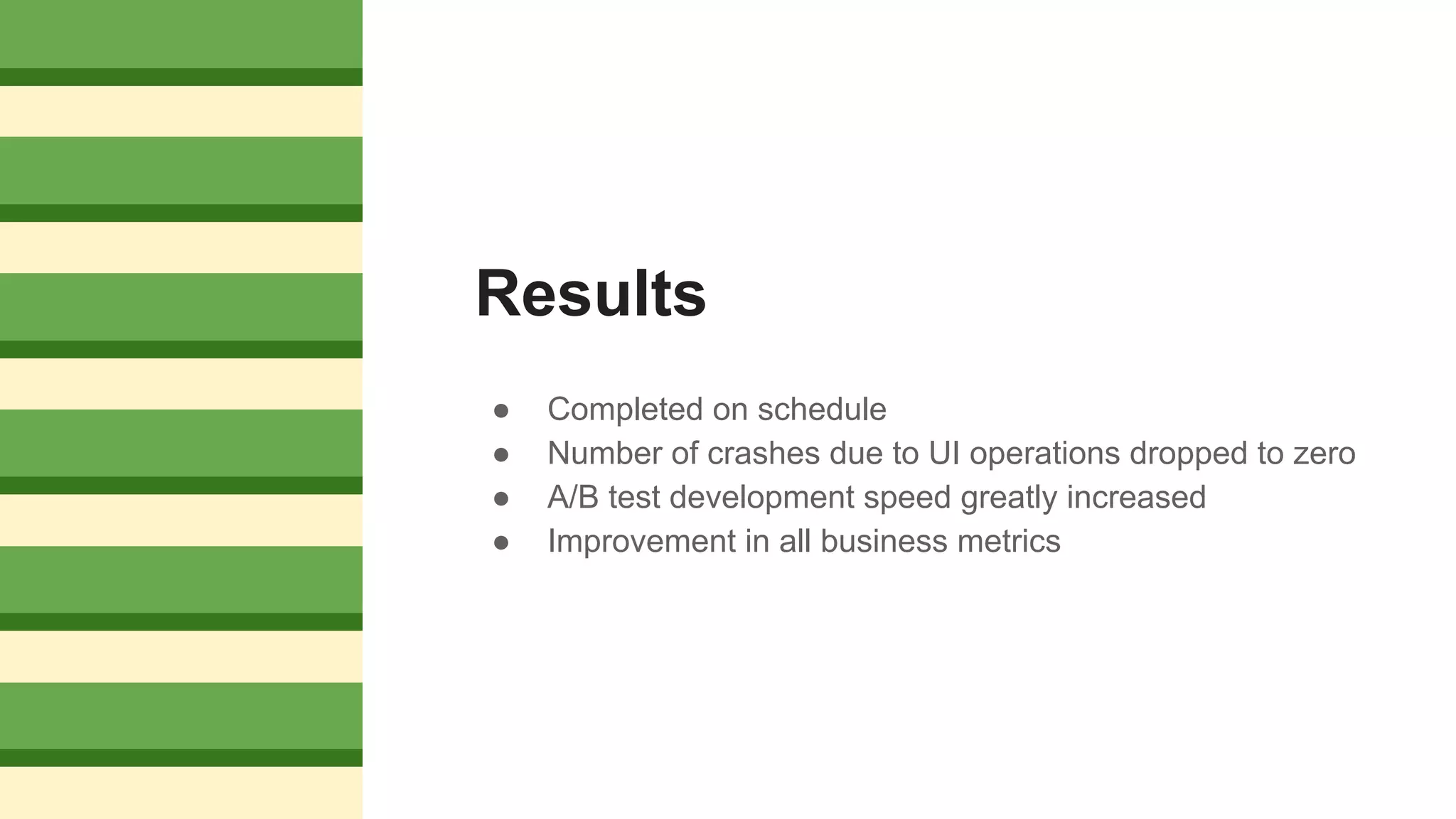 Results
● Completed on schedule
● Number of crashes due to UI operations dropped to zero
● A/B test development speed greatly increased
● Improvement in all business metrics
 