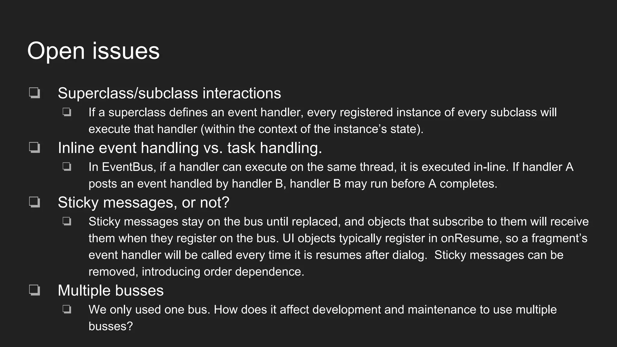 Open issues
❏ Superclass/subclass interactions
❏ If a superclass defines an event handler, every registered instance of every subclass will
execute that handler (within the context of the instance’s state).
❏ Inline event handling vs. task handling.
❏ In EventBus, if a handler can execute on the same thread, it is executed in-line. If handler A
posts an event handled by handler B, handler B may run before A completes.
❏ Sticky messages, or not?
❏ Sticky messages stay on the bus until replaced, and objects that subscribe to them will receive
them when they register on the bus. UI objects typically register in onResume, so a fragment’s
event handler will be called every time it is resumes after dialog. Sticky messages can be
removed, introducing order dependence.
❏ Multiple busses
❏ We only used one bus. How does it affect development and maintenance to use multiple
busses?
 