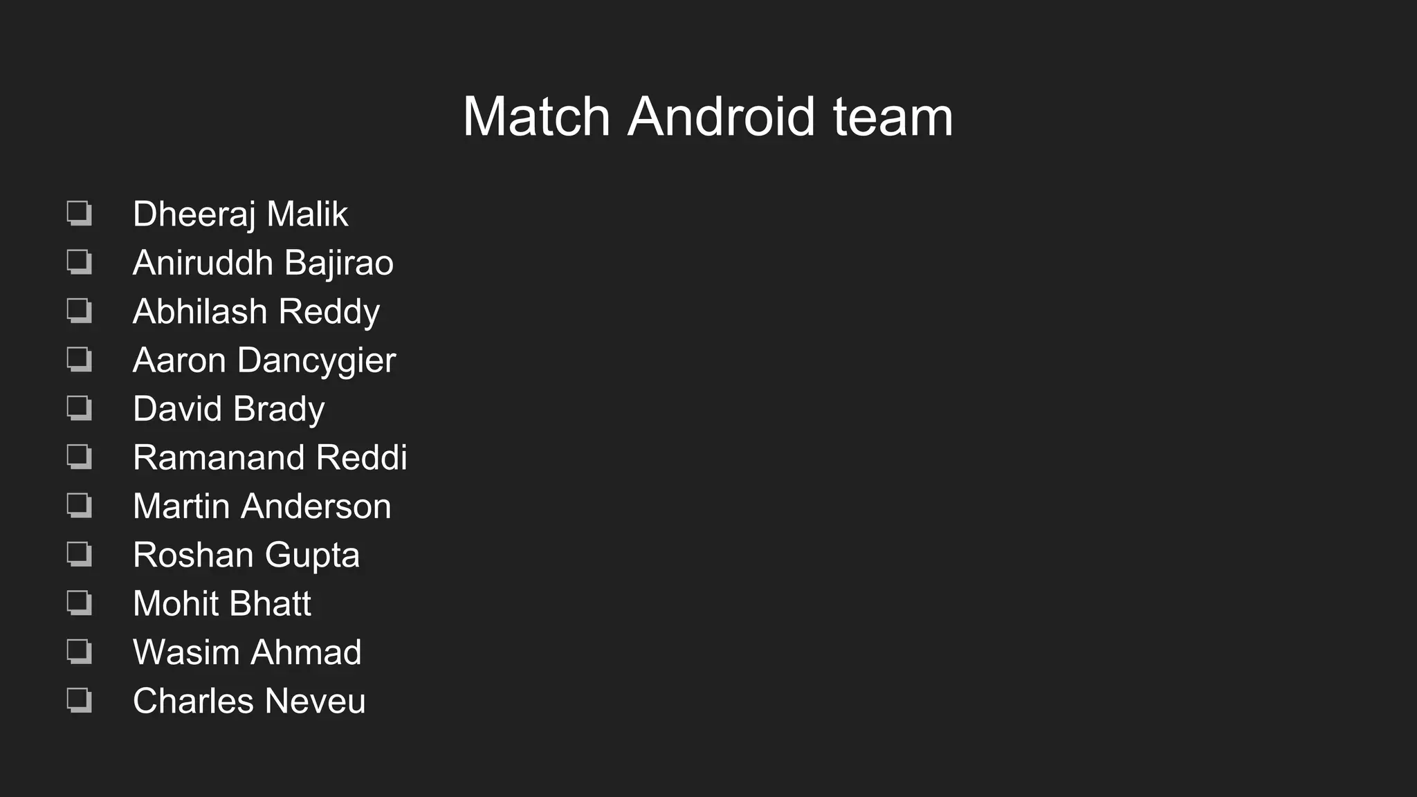 Match Android team
❏ Dheeraj Malik
❏ Aniruddh Bajirao
❏ Abhilash Reddy
❏ Aaron Dancygier
❏ David Brady
❏ Ramanand Reddi
❏ Martin Anderson
❏ Roshan Gupta
❏ Mohit Bhatt
❏ Wasim Ahmad
❏ Charles Neveu
 