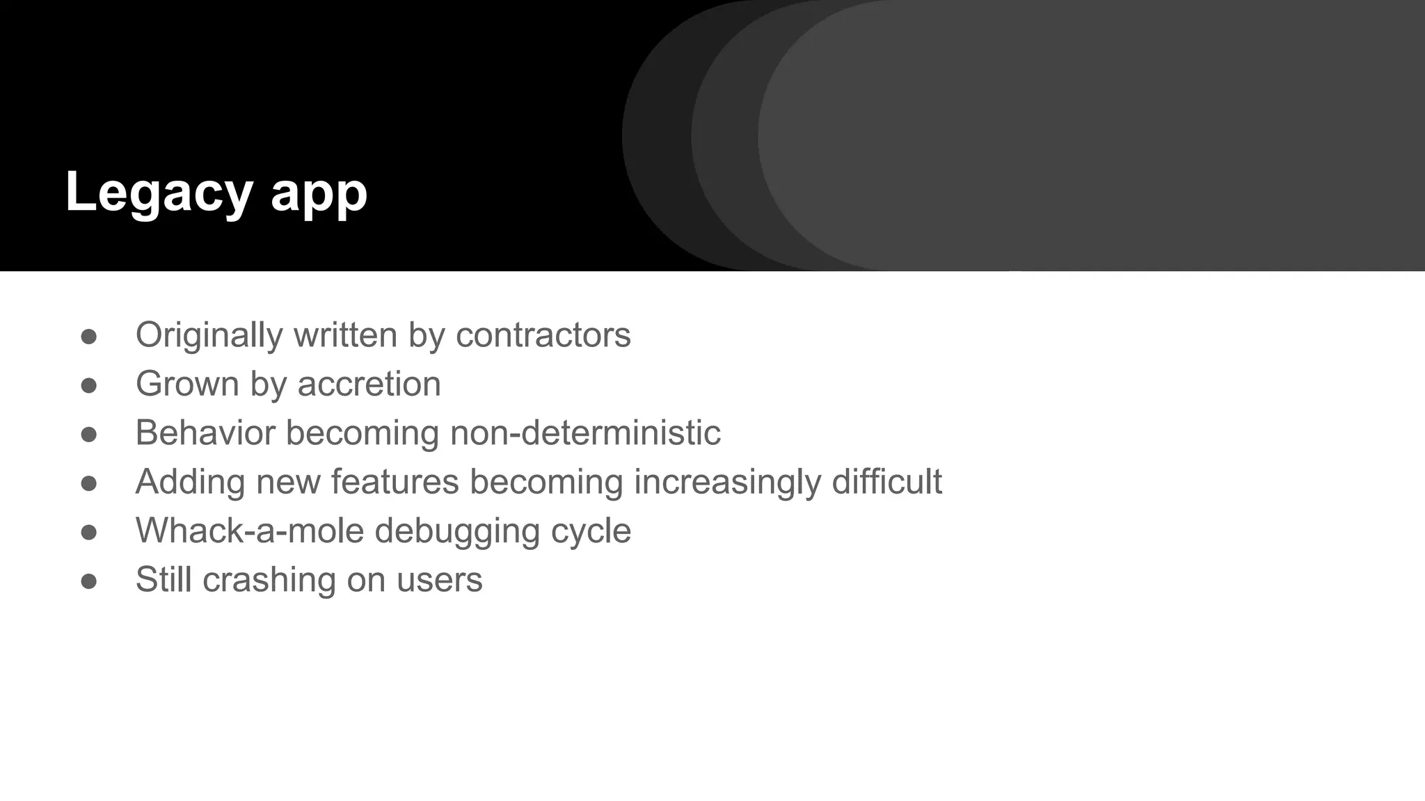 Legacy app
● Originally written by contractors
● Grown by accretion
● Behavior becoming non-deterministic
● Adding new features becoming increasingly difficult
● Whack-a-mole debugging cycle
● Still crashing on users
 