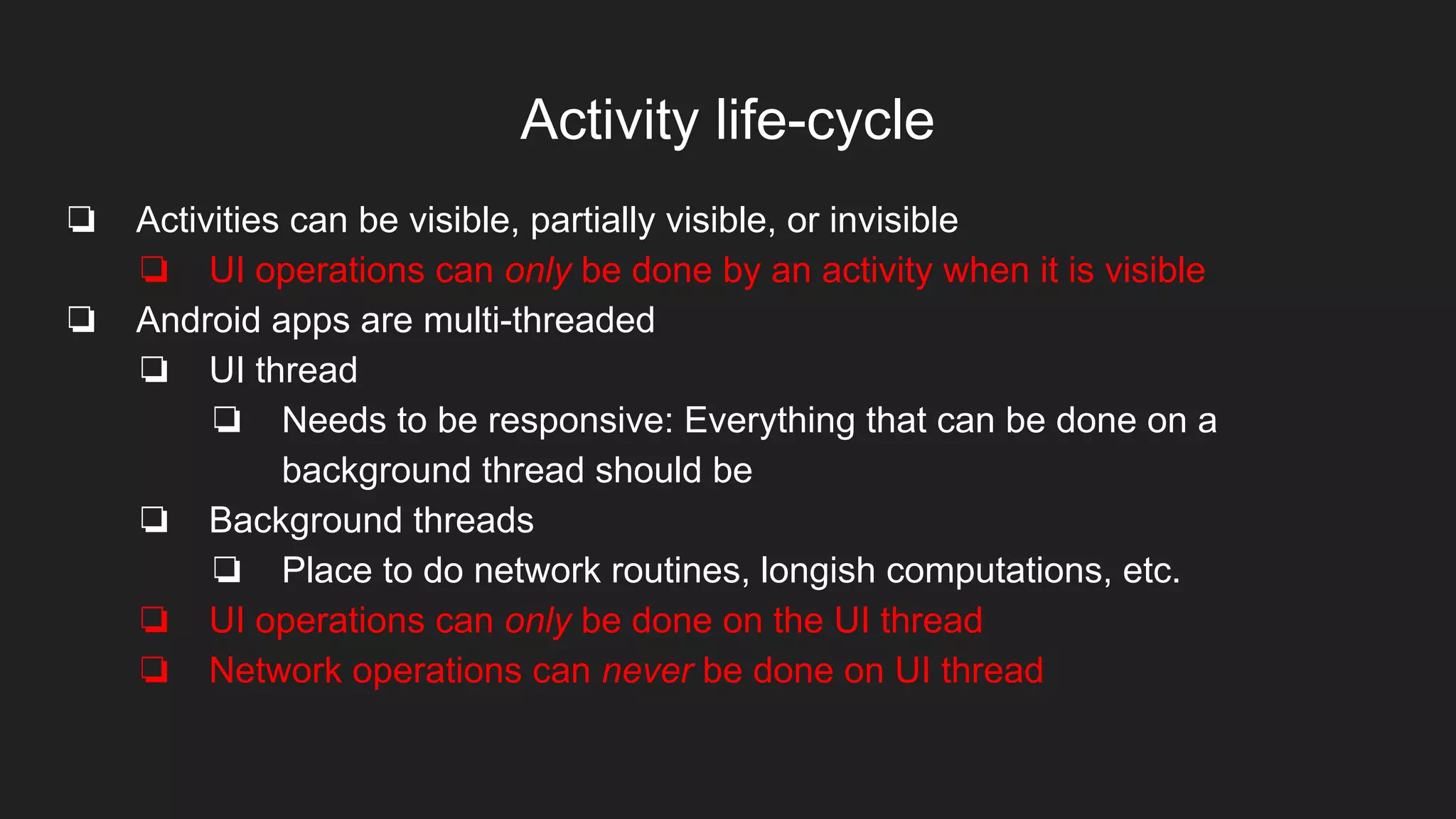 Activity life-cycle
❏ Activities can be visible, partially visible, or invisible
❏ UI operations can only be done by an activity when it is visible
❏ Android apps are multi-threaded
❏ UI thread
❏ Needs to be responsive: Everything that can be done on a
background thread should be
❏ Background threads
❏ Place to do network routines, longish computations, etc.
❏ UI operations can only be done on the UI thread
❏ Network operations can never be done on UI thread
 