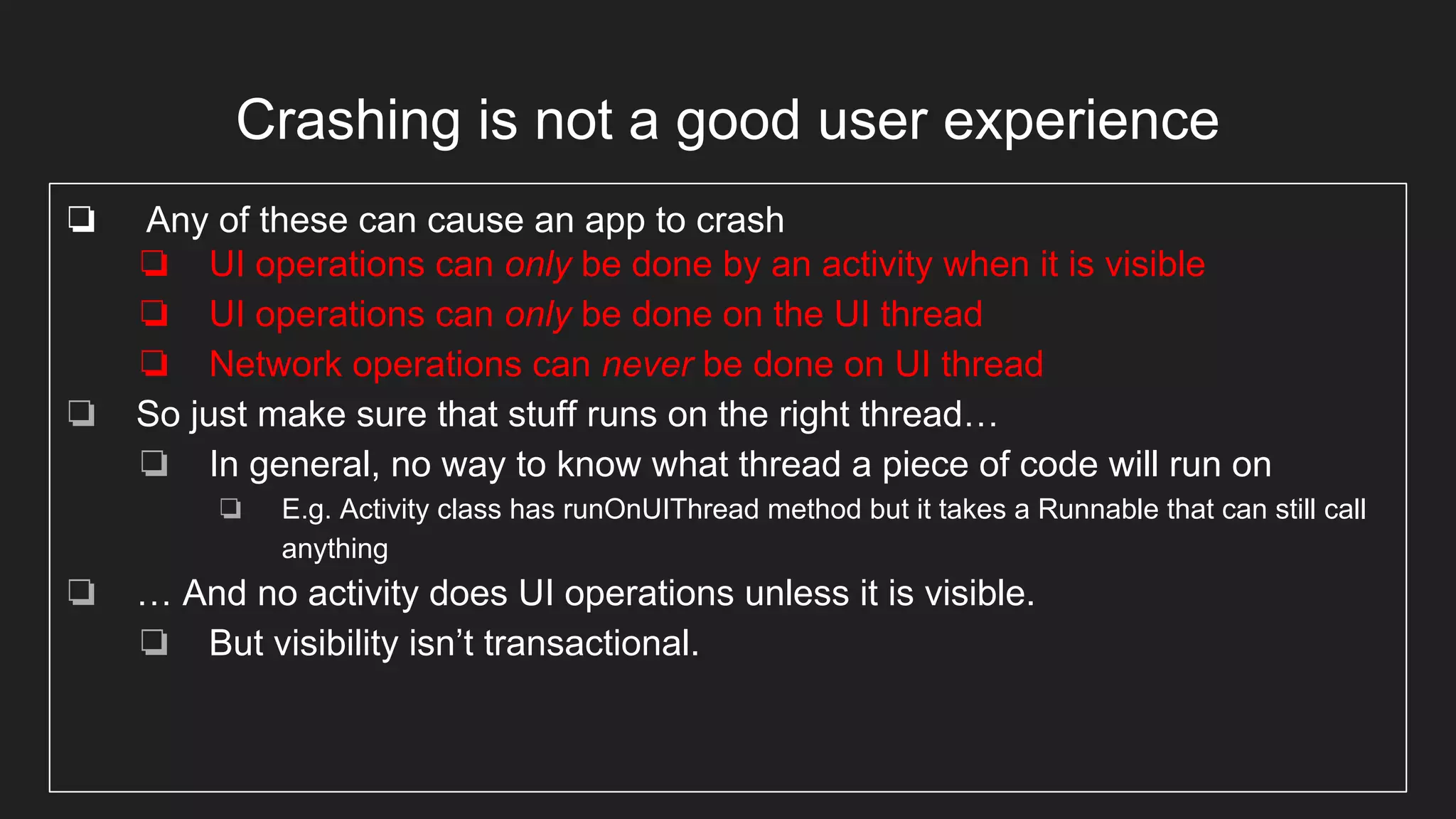 Crashing is not a good user experience
❏ Any of these can cause an app to crash
❏ UI operations can only be done by an activity when it is visible
❏ UI operations can only be done on the UI thread
❏ Network operations can never be done on UI thread
❏ So just make sure that stuff runs on the right thread…
❏ In general, no way to know what thread a piece of code will run on
❏ E.g. Activity class has runOnUIThread method but it takes a Runnable that can still call
anything
❏ … And no activity does UI operations unless it is visible.
❏ But visibility isn’t transactional.
 