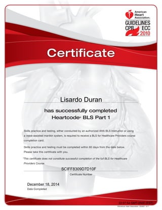 has successfully completed
Heartcode®
BLS Part 1
Skills practice and testing, either conducted by an authorized AHA BLS Instructor or using
a voice-assisted manikin system, is required to receive a BLS for Healthcare Providers course
completion card.
Skills practice and testing must be completed within 60 days from the date below.
Please take this certificate with you.
*This certificate does not constitute successful completion of the full BLS for Healthcare
Providers Course.
©American Heart Association. DS4821  5/11
Date Completed
Certificate Number
Certificate
22:07:54 GMT-0500 (EST)
SCIFF8309D7D10F
December 18, 2014
Lisardo Duran
 