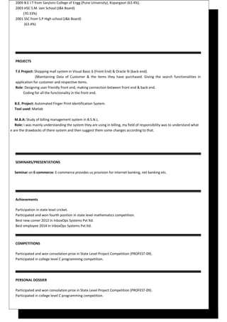 2009 B.E I.T from Sanjivini College of Engg (Pune University), Kopargaon (63.4%).
2003 HSC S.M. Jain School (J&k Board)
(70.33%)
2001 SSC from S.P High school (J&k Board)
(63.4%)
PROJECTS
T.E Project: Shopping mall system in Visual Basic 6 (Front End) & Oracle 9i (back end).
(Maintaining Data of Customer & the items they have purchased. Giving the search functionalities in
application for customer and respective items.
Role: Designing user friendly front end, making connection between front end & back end.
Coding for all the functionality in the front end.
B.E. Project: Automated Finger Print Identification System.
Tool used: Matlab
M.B.A: Study of billing management system in B.S.N.L.
Role: I was mainly understanding the system they are using in billing, my field of responsibility was to understand what
e are the drawbacks of there system and then suggest them some changes according to that.
SEMINARS/PRESENTATIONS
Seminar on E-commerce: E-commerce provides us provision for internet banking, net banking etc.
Achievements
Participation in state level cricket.
Participated and won fourth position in state level mathematics competition.
Best new comer 2012 in InboxOps Systems Pvt ltd.
Best employee 2014 in InboxOps Systems Pvt ltd.
COMPETITIONS
Participated and won consolation prize in State Level Project Competition (PROFEST-09).
Participated in college level C programming competition.
PERSONAL DOSSIER
Participated and won consolation prize in State Level Project Competition (PROFEST-09).
Participated in college level C programming competition.
 