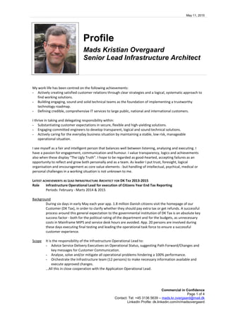 May 11, 2015
Profile
Mads Kristian Overgaard
Senior Lead Infrastructure Architect
My work life has been centred on the following achievements:
- Actively creating satisfied customer relations through clear strategies and a logical, systematic approach to
find working solutions.
- Building engaging, sound and solid technical teams as the foundation of implementing a trustworthy
technology roadmap.
- Defining credible, comprehensive IT services to large public, national and international customers.
I thrive in taking and delegating responsibility within:
- Substantiating customer expectations in secure, flexible and high-yielding solutions.
- Engaging committed engineers to develop transparent, logical and sound technical solutions.
- Actively caring for the everyday business situation by maintaining a stable, low risk, manageable
operational situation.
I see myself as a fair and intelligent person that balances well between listening, analysing and executing. I
have a passion for engagement, communication and humour. I value transparency, logics and achievements
also when these display "The Ugly Truth". I hope to be regarded as good-hearted, accepting failures as an
opportunity to reflect and grow both personally and as a team. As leader I put trust, foresight, logical
organisation and encouragement as core value elements - but handling of intellectual, psychical, medical or
personal challenges in a working situation is not unknown to me.
LATEST ACHIEVEMENTS AS LEAD INFRASTRUCTURE ARCHITECT FOR DK TAX 2013-2015
Role Infrastructure Operational Lead for execution of Citizens Year End Tax Reporting
Periods: February - Marts 2014 & 2015
Background
During six days in early May each year app. 1.8 million Danish citizens visit the homepage of our
Customer (DK Tax), in order to clarify whether they should pay extra tax or get refunds. A successful
process around this general expectation to the governmental institution of DK Tax is an absolute key
success factor - both for the political rating of the department and for the budgets, as unnecessary
costs in Mainframe MIPS and service desk hours are avoided. App. 20 persons are involved during
these days executing final testing and leading the operational task force to ensure a successful
customer experience.
Scope It is the responsibility of the Infrastructure Operational Lead to:
- Advice Service Delivery Executives on Operational Status, suggesting Path Forward/Changes and
key messages for Customer Communication.
- Analyse, solve and/or mitigate all operational problems hindering a 100% performance.
- Orchestrate the Infrastructure team (12 persons) to make necessary information available and
execute approved changes.
...All this in close cooperation with the Application Operational Lead.
Commercial in Confidence
Page 1 of 4
Contact: Tel: +45 3136 5639 – mads.kr.overgaard@mail.dk
LinkedIn Profile: dk.linkedin.com/in/madsovergaard
 