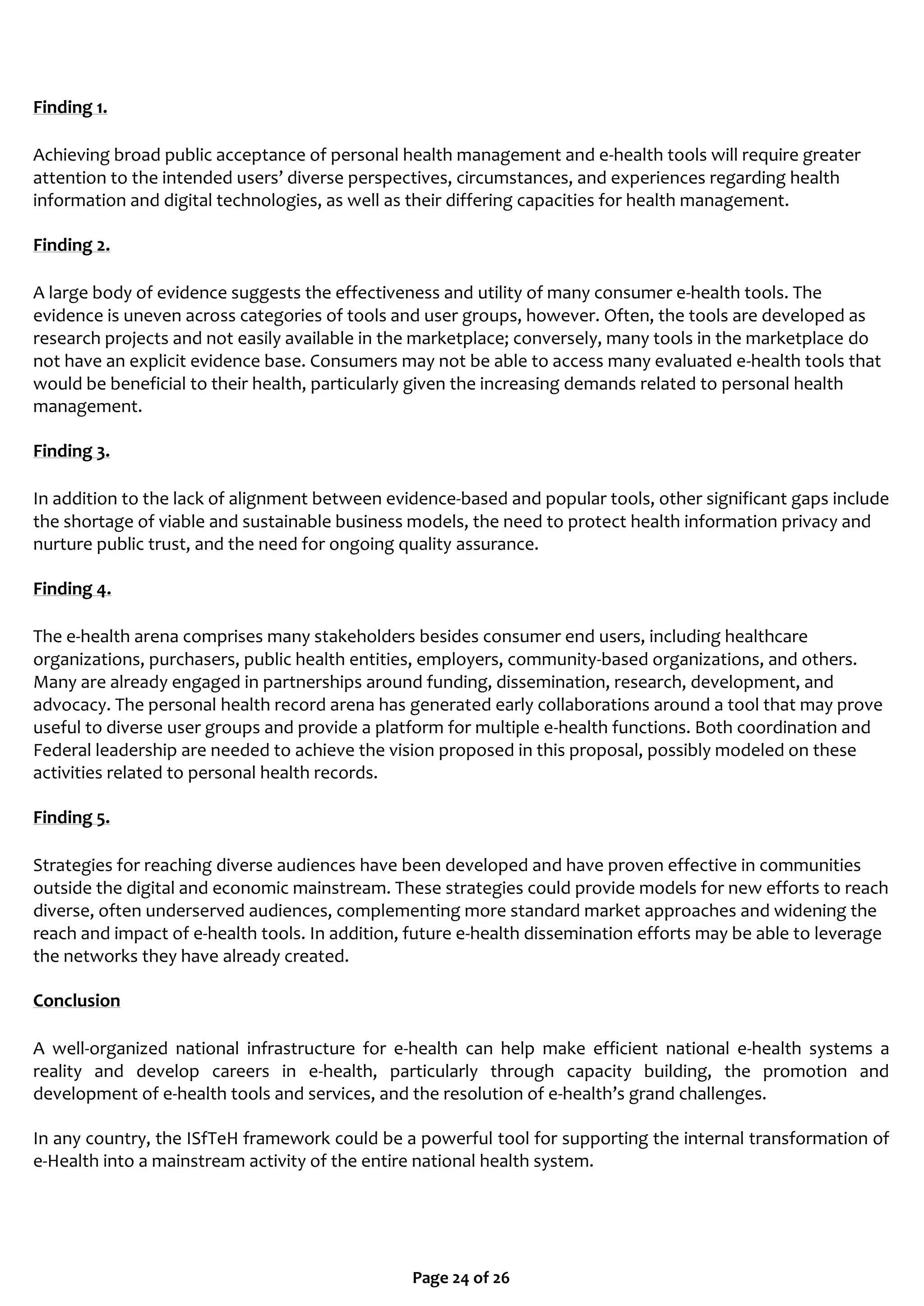 Page 24 of 26
Finding 1.
Achieving broad public acceptance of personal health management and e-health tools will require greater
attention to the intended users’ diverse perspectives, circumstances, and experiences regarding health
information and digital technologies, as well as their differing capacities for health management.
Finding 2.
A large body of evidence suggests the effectiveness and utility of many consumer e-health tools. The
evidence is uneven across categories of tools and user groups, however. Often, the tools are developed as
research projects and not easily available in the marketplace; conversely, many tools in the marketplace do
not have an explicit evidence base. Consumers may not be able to access many evaluated e-health tools that
would be beneficial to their health, particularly given the increasing demands related to personal health
management.
Finding 3.
In addition to the lack of alignment between evidence-based and popular tools, other significant gaps include
the shortage of viable and sustainable business models, the need to protect health information privacy and
nurture public trust, and the need for ongoing quality assurance.
Finding 4.
The e-health arena comprises many stakeholders besides consumer end users, including healthcare
organizations, purchasers, public health entities, employers, community-based organizations, and others.
Many are already engaged in partnerships around funding, dissemination, research, development, and
advocacy. The personal health record arena has generated early collaborations around a tool that may prove
useful to diverse user groups and provide a platform for multiple e-health functions. Both coordination and
Federal leadership are needed to achieve the vision proposed in this proposal, possibly modeled on these
activities related to personal health records.
Finding 5.
Strategies for reaching diverse audiences have been developed and have proven effective in communities
outside the digital and economic mainstream. These strategies could provide models for new efforts to reach
diverse, often underserved audiences, complementing more standard market approaches and widening the
reach and impact of e-health tools. In addition, future e-health dissemination efforts may be able to leverage
the networks they have already created.
Conclusion
A well-organized national infrastructure for e-health can help make efficient national e-health systems a
reality and develop careers in e-health, particularly through capacity building, the promotion and
development of e-health tools and services, and the resolution of e-health’s grand challenges.
In any country, the ISfTeH framework could be a powerful tool for supporting the internal transformation of
e-Health into a mainstream activity of the entire national health system.
 