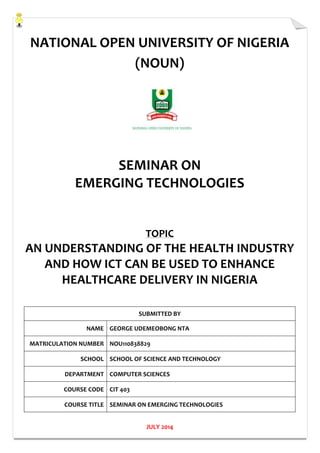 NATIONAL OPEN UNIVERSITY OF NIGERIA
(NOUN)
SEMINAR ON
EMERGING TECHNOLOGIES
TOPIC
AN UNDERSTANDING OF THE HEALTH INDUSTRY
AND HOW ICT CAN BE USED TO ENHANCE
HEALTHCARE DELIVERY IN NIGERIA
SUBMITTED BY
NAME GEORGE UDEMEOBONG NTA
MATRICULATION NUMBER NOU110838829
SCHOOL SCHOOL OF SCIENCE AND TECHNOLOGY
DEPARTMENT COMPUTER SCIENCES
COURSE CODE CIT 403
COURSE TITLE SEMINAR ON EMERGING TECHNOLOGIES
JULY 2014
 