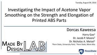 Investigating the Impact of Acetone Vapor
Smoothing on the Strength and Elongation of
Printed ABS Parts
Dorcas Kaweesa
1
Tuesday, August 09, 2016
Harry Gao1
Dr. Jacob P. Moore2
Dr. Nicholas A. Meisel1
1Penn State, University Park; 2 Penn State, Mont Alto
 