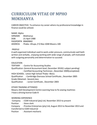 CURRICULUM VITAE OF MPHO
MOKHANYA
CAREER OBJECTIVE: To enhance my career where my professional knowledge in
finance could be utilized.
NAME: Mpho
SIRNAME :Mokhanya
DOB :21 April 1988
PASSPORT# :RB409842
ADDRESS :Thaba –Khupa ,P.O Box 1048 Maseru 100
PROFILE
A well-organized individual used to work under pressure, communicate well both
written and verbally , enjoying working with wide range of people, self-motivated
with outgoing personality and determination to succeed.
EDUCATION
TERTIARY : Centre for Accounting Studies
Qualification: General Accountant level, December 2010(1 subject pending)
: Certified Accounting Technician , December 2009(completed)
HIGH SCHOOL : Letsie High School Thaba –Bosiu
Qualification : Cambridge Overseas School Certificate , December 2005
Grade Obtained : Second class
Qualification : Junior Certificate , December 2003
OTHER TRAINING ATTENDED
Maseru Skill Development Centre Learning how to fix sewing machines
I have a driving license Code B
WORKING EXPERIENCE
Company : CGM Industrial (pty) Ltd, November 2013 to present
Position : Store clerk
Company : Presitex Enterprises (pty) Ltd, August 2013 to November 2013 and
transferred to CGM Industrial
Position : Assistant mechanic
 