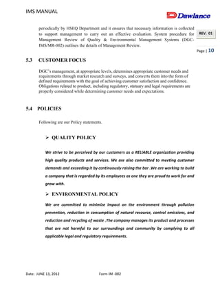 IMS MANUAL
Date: JUNE 13, 2012 Form IM -002
Page | 10
REV. 01
periodically by HSEQ Department and it ensures that necessary information is collected
to support management to carry out an effective evaluation. System procedure for
Management Review of Quality & Environmental Management Systems (DGC-
IMS/MR-002) outlines the details of Management Review.
5.3 CUSTOMER FOCUS
DGC’s management, at appropriate levels, determines appropriate customer needs and
requirements through market research and surveys, and converts them into the form of
defined requirements with the goal of achieving customer satisfaction and confidence.
Obligations related to product, including regulatory, statuary and legal requirements are
properly considered while determining customer needs and expectations.
5.4 POLICIES
Following are our Policy statements.
 QUALITY POLICY
We strive to be perceived by our customers as a RELIABLE organization providing
high quality products and services. We are also committed to meeting customer
demands and exceeding it by continuously raising the bar .We are working to build
a company that is regarded by its employees as one they are proud to work for and
grow with.
 ENVIRONMENTAL POLICY
We are committed to minimize impact on the environment through pollution
prevention, reduction in consumption of natural resource, control emissions, and
reduction and recycling of waste .The company manages its product and processes
that are not harmful to our surroundings and community by complying to all
applicable legal and regulatory requirements.
 