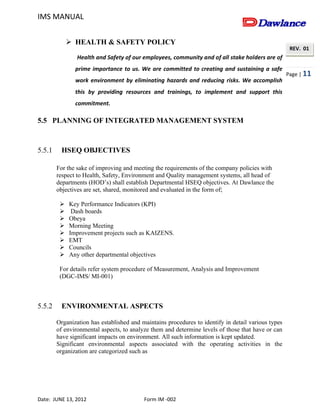 IMS MANUAL
Date: JUNE 13, 2012 Form IM -002
Page | 11
REV. 01
 HEALTH & SAFETY POLICY
Health and Safety of our employees, community and of all stake holders are of
prime importance to us. We are committed to creating and sustaining a safe
work environment by eliminating hazards and reducing risks. We accomplish
this by providing resources and trainings, to implement and support this
commitment.
5.5 PLANNING OF INTEGRATED MANAGEMENT SYSTEM
5.5.1 HSEQ OBJECTIVES
For the sake of improving and meeting the requirements of the company policies with
respect to Health, Safety, Environment and Quality management systems, all head of
departments (HOD’s) shall establish Departmental HSEQ objectives. At Dawlance the
objectives are set, shared, monitored and evaluated in the form of;
 Key Performance Indicators (KPI)
 Dash boards
 Obeya
 Morning Meeting
 Improvement projects such as KAIZENS.
 EMT
 Councils
 Any other departmental objectives
For details refer system procedure of Measurement, Analysis and Improvement
(DGC-IMS/ MI-001)
5.5.2 ENVIRONMENTAL ASPECTS
Organization has established and maintains procedures to identify in detail various types
of environmental aspects, to analyze them and determine levels of those that have or can
have significant impacts on environment. All such information is kept updated.
Significant environmental aspects associated with the operating activities in the
organization are categorized such as
 