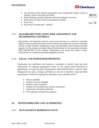 IMS MANUAL
Date: JUNE 13, 2012 Form IM -002
Page | 12
REV. 01
 Air emissions which include contaminants such as particulate matters, oxides of
nitrogen, carbon monoxides and smoke.
 Water discharges includes effluents which enter inland or sea water.
 Solid wastes are those which are deposited in landfills.
 Noise level.
 Recycling of scraped parts / material.
5.5.3 HAZARD IDENTIFICATION, RISK ASSESSMENT AND
DETERMINING CONTROLS
Organization will determine activities of processes that have or could have hazardous
impact to human health and safety and also and has developed the scale for measuring
severity of these Hazards .Organization keeps all information about hazards and their
impacts. For this purpose procedure Hazard identification & risk assessment procedure
(DGC-HSE/HI-001) can be referred. Organization will ensure that results of these
assessments are considered when determining the controls.
5.5.4 LEGAL AND OTHER REQUIREMENTS
Organization has established and maintains a procedure to identify legal and other
requirements of integrated management system. In this regard system procedure of
Identification of Legal and Other Requirements (DGC-HSE/LR-001) is referred. DGC
Management has access, arranges and adheres to all sorts of legislative, legal and other
requirements to which the organization subscribes or may subscribe such as
 Process standards
 Product & service standards
 Industry codes of practices
 General environmental laws, licenses and permits
 Agreements with public authorities
 Non-regulatory standards & guidelines
5.6 RESPONSIBILITIES AND AUTHORITIES:
5.6.1 MANAGEMENT REPRESENTATIVE:
 