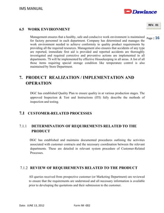 IMS MANUAL
Date: JUNE 13, 2012 Form IM -002
Page | 16
REV. 01
6.5 WORK ENVIRONMENT
Management ensures that a healthy, safe and conducive work environment is maintained
for factory personnel in each department. Company has determined and manages the
work environment needed to achieve conformity to quality product requirements by
providing all the required resources. Management also ensures that accidents of any type
are reported, immediate first aid is provided and reported accidents are thoroughly
investigated and required corrective and preventive actions are implemented in all
departments. 7S will be implemented by effective Housekeeping in all areas. A list of all
those items requiring special storage condition like temperature control is also
maintained by Store Department.
7. PRODUCT REALIZATION / IMPLEMENTATION AND
OPERATION
DGC has established Quality Plan to ensure quality in at various production stages. The
approved Inspection & Test and Instructions (ITI) fully describe the methods of
inspection and testing.
7.1 CUSTOMER-RELATED PROCESSES
7.1.1 DETERMINATION OF REQUIREMENTS RELATED TO THE
PRODUCT
DGC has established and maintains documented procedures outlining the activities
associated with customer contracts and the necessary coordination between the relevant
departments. These are detailed in relevant system procedure of Customer-Related
Processes.
7.1.2 REVIEW OF REQUIREMENTS RELATED TO THE PRODUCT
All queries received from prospective customer (or Marketing Department) are reviewed
to ensure that the requirements are understood and all necessary information is available
prior to developing the quotations and their submission to the customer.
 