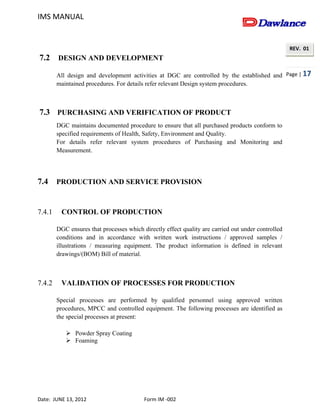 IMS MANUAL
Date: JUNE 13, 2012 Form IM -002
Page | 17
REV. 01
7.2 DESIGN AND DEVELOPMENT
All design and development activities at DGC are controlled by the established and
maintained procedures. For details refer relevant Design system procedures.
7.3 PURCHASING AND VERIFICATION OF PRODUCT
DGC maintains documented procedure to ensure that all purchased products conform to
specified requirements of Health, Safety, Environment and Quality.
For details refer relevant system procedures of Purchasing and Monitoring and
Measurement.
7.4 PRODUCTION AND SERVICE PROVISION
7.4.1 CONTROL OF PRODUCTION
DGC ensures that processes which directly effect quality are carried out under controlled
conditions and in accordance with written work instructions / approved samples /
illustrations / measuring equipment. The product information is defined in relevant
drawings/(BOM) Bill of material.
7.4.2 VALIDATION OF PROCESSES FOR PRODUCTION
Special processes are performed by qualified personnel using approved written
procedures, MPCC and controlled equipment. The following processes are identified as
the special processes at present:
 Powder Spray Coating
 Foaming
 