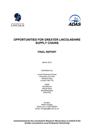 OPPORTUNITIES FOR GREATER LINCOLNSHIRE
SUPPLY CHAINS
FINAL REPORT
March 2012
Undertaken by:
Lincoln Business School
University of Lincoln
Brayford Pool
Lincoln LN6 7TS
ADAS
Woodthorne
Wergs Road
Wolverhampton
WV6 8TQ
Contact:
Martin Hingley
Direct Line: 01522 835683
Email: mhingley@lincoln.ac.uk
Commissioned by the Lincolnshire Research Observatory on behalf of the
Greater Lincolnshire Local Enterprise Partnership
 