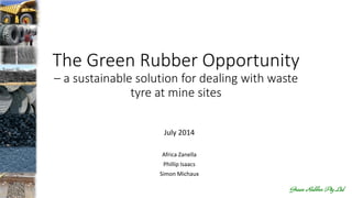 The Green Rubber Opportunity
– a sustainable solution for dealing with waste
tyre at mine sites
July 2014
Africa Zanella
Phillip Isaacs
Simon Michaux
 