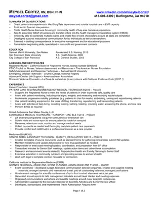 MEYBEL CORTEZ, RN, BSN, PHN www.linkedin.com/in/meybelcortez/
meybel.cortez@gmail.com 415-606-8399 | Burlingame, CA 94010
Page 1 of 2
SUMMARY OF QUALIFICATIONS
− Direct patient care experience in Med/Surg/Tele department and outside hospital care in EMT capacity
− Proficient in Spanish interpretation
− Public Health Nurse licensure focusing in community health of bay area homeless populations
− Able to accurately SBAR physicians and transfer orders into the health management operating system (HMOS)
− Inherently able to coordinate multiple events and create flow-of-work checklists to ensure all tasks are completed
− Developed succinct instructional communication for lay individuals as well as researchers
− Talented in drafting correspondence for executive management and for educational purposes
− Remarkable negotiating skills; specialized in non-profit and government contracts
EDUCATION
Samuel Merritt University, San Mateo Accelerated B.S. Nursing, 2015
San Francisco State University B.S. Health Science, 2006
City College of San Francisco A.S. General Studies, 2003
LICENSES AND CERTIFICATES
Registered Nurse – California Board of Registered Nurses, license number 95067059
PTSD Toolkit for Nurses, Veteran Assessment and Resources – The American Nurses Foundation
Safety Management and Response Techniques – Samuel Merritt University
Emergency Medical Technician – Skyline College, National Registry
Advanced Cardiac Life Support – American Heart Association
Domestic Violence Counselor – La Casa de las Madres (in accordance with California Evidence Code §1037.1)
EXPERIENCE
Kaiser Foundation Hospital (KFH)
PATIENT CARE TECHNICIAN/EMERGENCY MEDICAL TECHNICIAN 9/2013 – Present
• Supports the Registered Nurse to meet the needs of patients in order to provide safe, quality care
• Assist with patient monitoring, including vital signs, weights, and measuring and recording inputs/outputs
• Implements progressive mobility guidelines (e.g. patients in chair for meals), ambulating, turning and repositioning patients
• Use patient handling equipment in the tasks of lifting, transferring, repositioning and transporting patients
• Assist with activities of daily living, including feeding, bathing, toileting, providing water, answering the phone, and oral care
• Perform EKGs as required
United Ambulance San Mateo County, LLC
EMERGENCY MEDICAL TECHNICIAN, TRANSPORT AND BLS 7/2013 – Present
• Lift and transport patients via gurney ambulance or wheelchair van
• Obtain vitals and nurse report to ensure patient is stable for transport
• Re-asses patients en route, monitor and manage medical needs
• Collect payments as needed and thoroughly complete patient care paperwork
• Provide comfort and instill trust in a professional manner as a care provider
Medicines360 (M360)
SENIOR ADMIN ASSISTANT TO CLINICAL, QUALITY, REGULATORY 9/2011 – 05/2012
• Created templates of source documents used as standard forms for gathering clinical data; submit IND updates
• Maintain milestones and update deliverables for new drug application as needed
• Responsible for west coast meeting logistics, coordination, and preparation from SF office
• Transcribed minutes for Senior Staff meetings, update action items and usher these to completion
• Research and recommend events related to Reproductive Health and Family Planning to Senior Staff
• Extensive education in community outreach and providing access to women’s health
• Work with legal to complete contract requests for contractors
California Institute for Regenerative Medicine (CIRM)
GRANTS TECHNICAL ASSISTANT, EVENT PLANNER, ADMIN ASSISTANT 11/2006 – 08/2011
• Event coordinator - developed budget; facilitated communication between all parties; created and supplied meeting
materials; arranged domestic and international travel; paid all outstanding balances; managed justifications
• On-site event manager for scientific conferences of up to four hundred attendees twice per year
• Generated annual reports to help management calculate annual travel blanket and meeting expenses
• Organized communications workshops and satellite meetings around major scientific conferences
• Administrative assistant to the Executive Director of Scientific Activities and Senior Review Officer
• Developed, standardized, and implemented Travel Authorization Request form
 