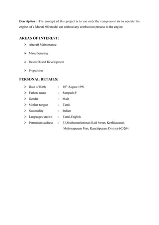 Description : The concept of this project is to use only the compressed air to operate the
engine of a Maruti 800 model car without any combustion process in the engine.
AREAS OF INTEREST:
 Aircraft Maintenance
 Manufacturing
 Research and Development
 Propulsion
PERSONAL DETAILS:
 Date of Birth : 10th
August 1991
 Fathers name : Sampath.P
 Gender : Male
 Mother tongue : Tamil
 Nationality : Indian
 Languages known : Tamil,English
 Permanent address : 33,Muthumariamman Koil Street, Keelakaranai,
Melrosapuram Post, Kanchipuram District-603204.
 