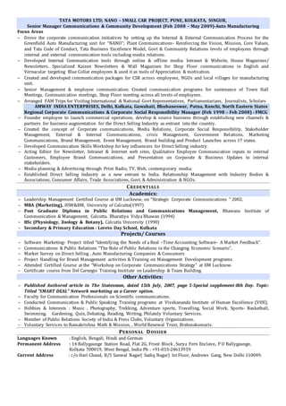 TATA MOTORS LTD; NANO – SMALL CAR PROJECT, PUNE, KOLKATA, SINGUR,
Senior Manager Communications & Community Development (Feb 2008 – May 2009)-Auto Manufacturing
Focus Areas
 Drove the corporate communication initiatives by setting up the Internal & External Communication Process for the
Greenfield Auto Manufacturing unit for “NANO”; Plant Communications- Reinforcing the Vision, Mission, Core Values,
and Tata Code of Conduct, Tata Business Excellence Model, Govt & Community Relations levels of employees through
internal and external communication tools including media relations.
 Developed Internal Communication tools through online & offline media: Intranet & Website, House Magazines/
Newsletters. Specialised Kaizen Newsletters & Wall Magazines for Shop Floor communications in English and
Vernacular targeting Blue Collar employees & used it as tools of Appreciation & motivation.
 Created and developed communication packages for CSR across employees, NGOs and local villages for manufacturing
unit.
 Senior Management & employee communication: Created communication programs for sustenance of Town Hall
Meetings, Communication meetings, Shop Floor meeting across all levels of employees.
 Arranged FAM Trips for Visiting International & National Govt Representatives, Parliamentarians, Journalists, Scholars
AMWAY INDIA ENTERPRISES, Delhi, Kolkata, Guwahati, Bhubaneswar, Patna, Ranchi, North Eastern States
Regional Corporate Communications & Corporate Social Responsibility Manager (Feb 1998 – Feb 2008) - FMCG
 Founder employee to launch commercial operations, develop & source business through establishing new channels &
partners for business augmentation for the Direct Selling Industry as entrant into the country.
 Created the concept of Corporate communications, Media Relations, Corporate Social Responsibility, Stakeholder
Management, External & Internal Communications, crisis Management, Government Relations, Marketing
Communications, Brand Management, Event Management, Brand building and Product Launches across 17 states.
 Developed Communication Skills Workshop for key influencers for Direct Selling industry.
 Acting Editor for Newsletter, Intranet & Internet web sites, Qualitative Employee Communication inputs to internal
Customers, Employee Brand Communications, and Presentation on Corporate & Business Updates to internal
stakeholders.
 Media planning & Advertising through Print Radio, TV, Web, contemporary media.
 Established Direct Selling Industry as a new entrant to India. Relationship Management with Industry Bodies &
Associations, Consumer Affairs, Trade Associations, Govt. & Administration & NGOs.
CREDENTIALS
Academics:
 Leadership Management Certified Course at IIM Lucknow, on “Strategic Corporate Communications " 2002.
 MBA (Marketing), IISW&BM, University of Calcutta(1997)
 Post Graduate Diploma in Public Relations and Communications Management, Bhawans Institute of
Communication & Management, Calcutta. Bharatiya Vidya Bhawan (1994)
 BSc (Physiology, Zoology & Botany), Calcutta University (1990)
 Secondary & Primary Education : Loreto Day School, Kolkata
Projects/ Courses
 Software Marketing- Project titled “Identifying the Needs of a Real –Time Accounting Software- A Market Feedback".
 Communications & Public Relations “The Role of Public Relations in the Changing Economic Scenario".
 Market Survey on Direct Selling , Auto Manufacturing Companies & Consumers
 Project Handling for Brand Management activities & Training on Management Development programs.
 Attended Certified Course at the "Workshop on Corporate Communications Strategy" at IIM Lucknow.
 Certificate course from Del Carnegie Training Institute on Leadership & Team Building.
Other Activities:
 Published Authored article in The Statesman, dated 15th July, 2007, page 5-Special supplement-8th Day. Topic:
Titled “SMART DEAL” Network marketing as a Career option.
 Faculty for Communication Professionals on Scientific communications.
 Conducted Communication & Public Speaking Training programs at Vivekananda Institute of Human Excellence (VHE),
 Hobbies & Interests : Music , Photography, Trekking, Adventure sports, Travelling, Social Work, Sports- Basketball,
Swimming, Gardening, Quiz, Debating, Reading, Writing, Philately Voluntary Services.
 Member of Public Relations Society of India & Press Clubs, Voluntary Organizations.
 Voluntary Services to Ramakrishna Math & Mission, , World Renewal Trust, Brahmakumaris.
PERSONAL DOSSIER
Languages Known : English, Bengali, Hindi and German
Permanent Address : 14 Ballygaunge Station Road, Flat 2G, Front Block , Surya Fern Enclave, P O Ballygaunge,
Kolkata 700019, West Bengal, India Ph : +91-033-24613959
Current Address : c/o Hari Chand, B/5 Sanwal Nagar( Sadiq Nagar) Ist Floor, Andrews Gang, New Delhi 110049.
 
