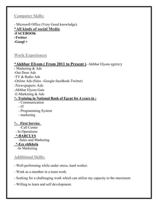 Computer Skills:
- Microsoft Office (Very Good knowledge).
*All kinds of social Media
-FACEBOOK
-Twitter
-Googl +
Work Experiences
*Akhbar Elyom ( From 2011 to Present )- Akhbar Elyom agency
- Marketing & Ads
-Out Door Ads
-TV & Radio Ads
-Online Ads (Sites –Google-faceBook-Twitter)
-Newspapers Ads
-Akhbar Elyom Gate
-E-Marketing & Ads
*- Training in National Bank of Egypt for 4 years in :
- Communication
- IT
- Programming System
- marketing
*- First Service
-Call Center
- In Operations
*-BARCLYS
-Sales and Marketing
*-Ezz eldkhela
-In Marketing
Additional Skills:
- Well-performing while under stress, hard worker.
- Work as a member in a team work.
- Seeking for a challenging work which can utilize my capacity to the maximum.
- Willing to learn and self development.
 