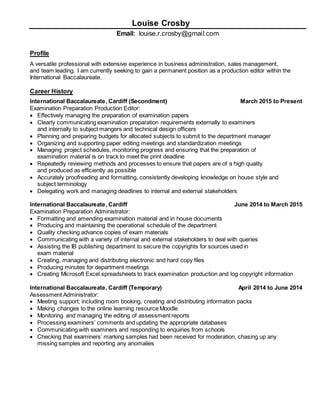 Louise Crosby
Email: louise.r.crosby@gmail.com
Profile
A versatile professional with extensive experience in business administration, sales management,
and team leading. I am currently seeking to gain a permanent position as a production editor within the
International Baccalaureate.
Career History
International Baccalaureate, Cardiff (Secondment) March 2015 to Present
Examination Preparation Production Editor:
 Effectively managing the preparation of examination papers
 Clearly communicating examination preparation requirements externally to examiners
and internally to subject mangers and technical design officers
 Planning and preparing budgets for allocated subjects to submit to the department manager
 Organizing and supporting paper editing meetings and standardization meetings
 Managing project schedules, monitoring progress and ensuring that the preparation of
examination material is on track to meet the print deadline
 Repeatedly reviewing methods and processes to ensure that papers are of a high quality
and produced as efficiently as possible
 Accurately proofreading and formatting, consistently developing knowledge on house style and
subject terminology
 Delegating work and managing deadlines to internal and external stakeholders
International Baccalaureate, Cardiff June 2014 to March 2015
Examination Preparation Administrator:
 Formatting and amending examination material and in house documents
 Producing and maintaining the operational schedule of the department
 Quality checking advance copies of exam materials
 Communicating with a variety of internal and external stakeholders to deal with queries
 Assisting the IB publishing department to secure the copyrights for sources used in
exam material
 Creating, managing and distributing electronic and hard copy files
 Producing minutes for department meetings
 Creating Microsoft Excel spreadsheets to track examination production and log copyright information
International Baccalaureate, Cardiff (Temporary) April 2014 to June 2014
Assessment Administrator:
 Meeting support; including room booking, creating and distributing information packs
 Making changes to the online learning resource Moodle
 Monitoring and managing the editing of assessment reports
 Processing examiners’ comments and updating the appropriate databases
 Communicating with examiners and responding to enquiries from schools
 Checking that examiners’ marking samples had been received for moderation, chasing up any
missing samples and reporting any anomalies
 